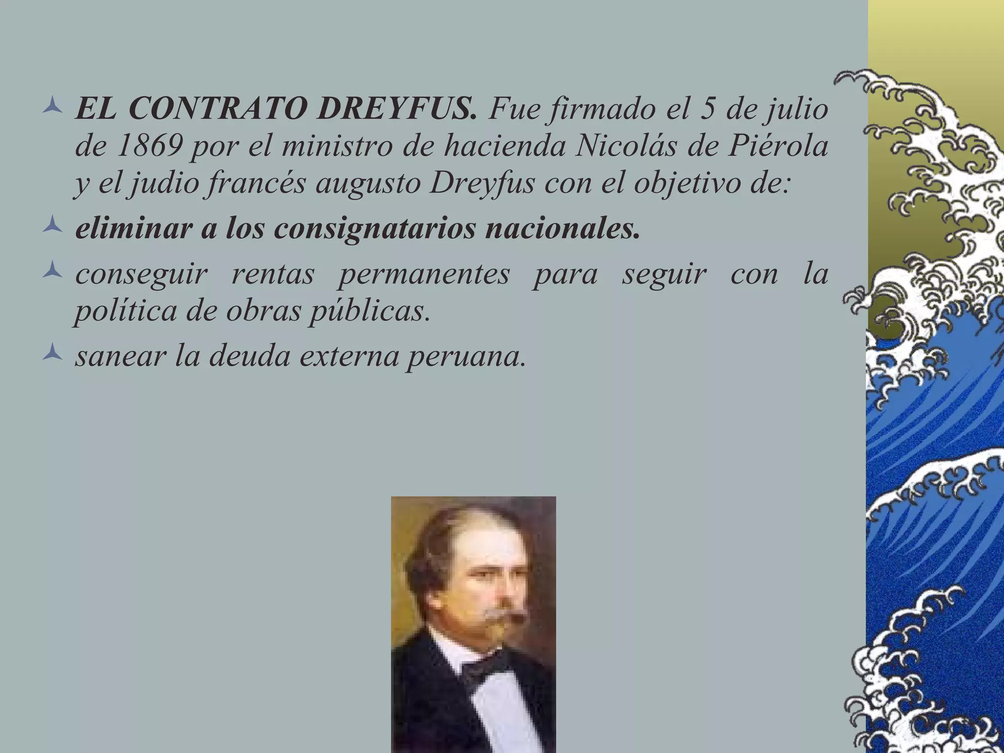  EL CONTRATO DREYFUS. Fue firmado el 5 de julio
  de 1869 por el ministro de hacienda Nicolás de Piérola
  y el judio francés augusto Dreyfus con el objetivo de:
 eliminar a los consignatarios nacionales.
 conseguir rentas permanentes para seguir con la
  política de obras públicas.
 sanear la deuda externa peruana.
 