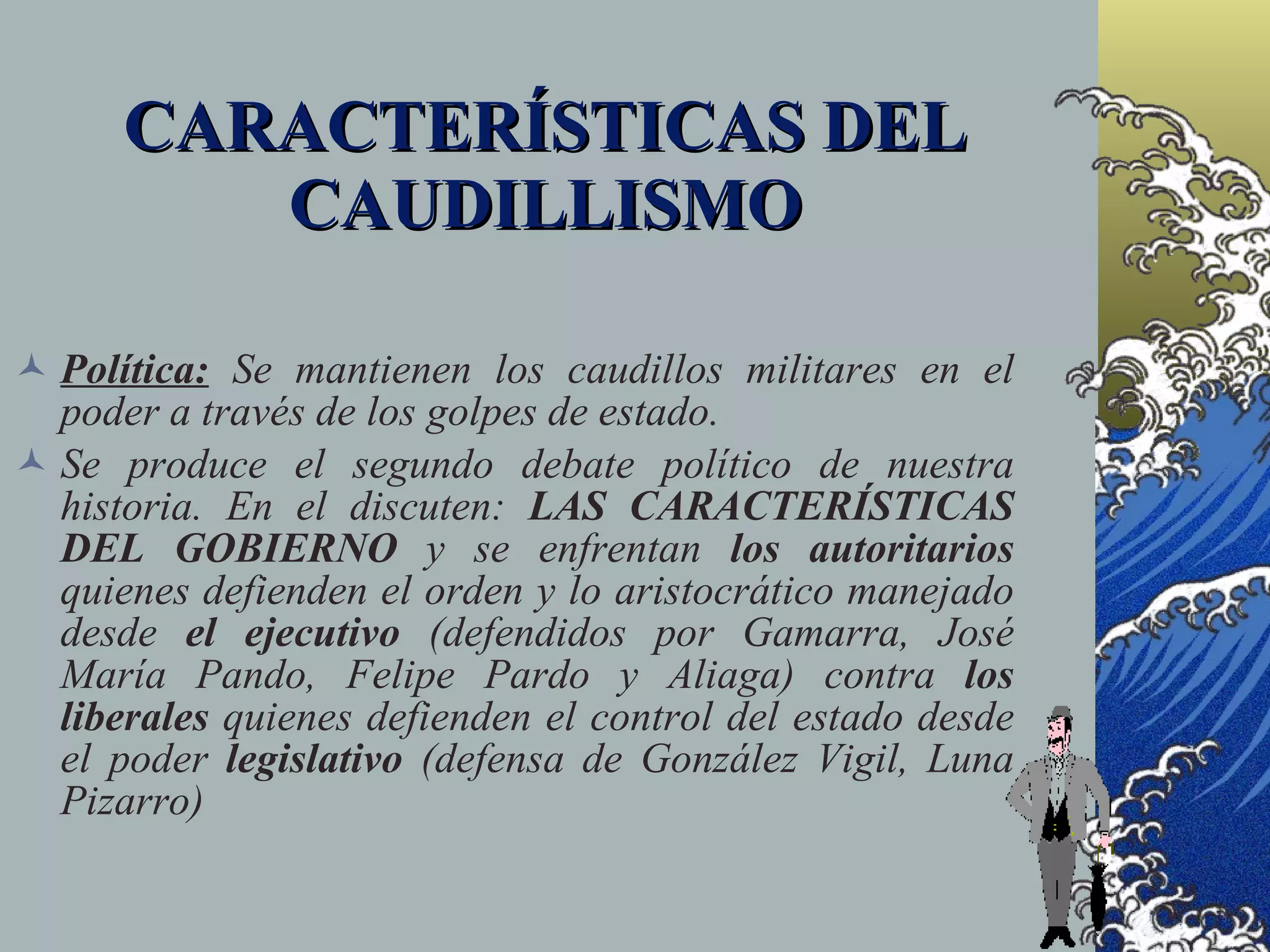 CARACTERÍSTICAS DEL
         CAUDILLISMO

 Política: Se mantienen los caudillos militares en el
  poder a través de los golpes de estado.
 Se produce el segundo debate político de nuestra
  historia. En el discuten: LAS CARACTERÍSTICAS
  DEL GOBIERNO y se enfrentan los autoritarios
  quienes defienden el orden y lo aristocrático manejado
  desde el ejecutivo (defendidos por Gamarra, José
  María Pando, Felipe Pardo y Aliaga) contra los
  liberales quienes defienden el control del estado desde
  el poder legislativo (defensa de González Vigil, Luna
  Pizarro)
 