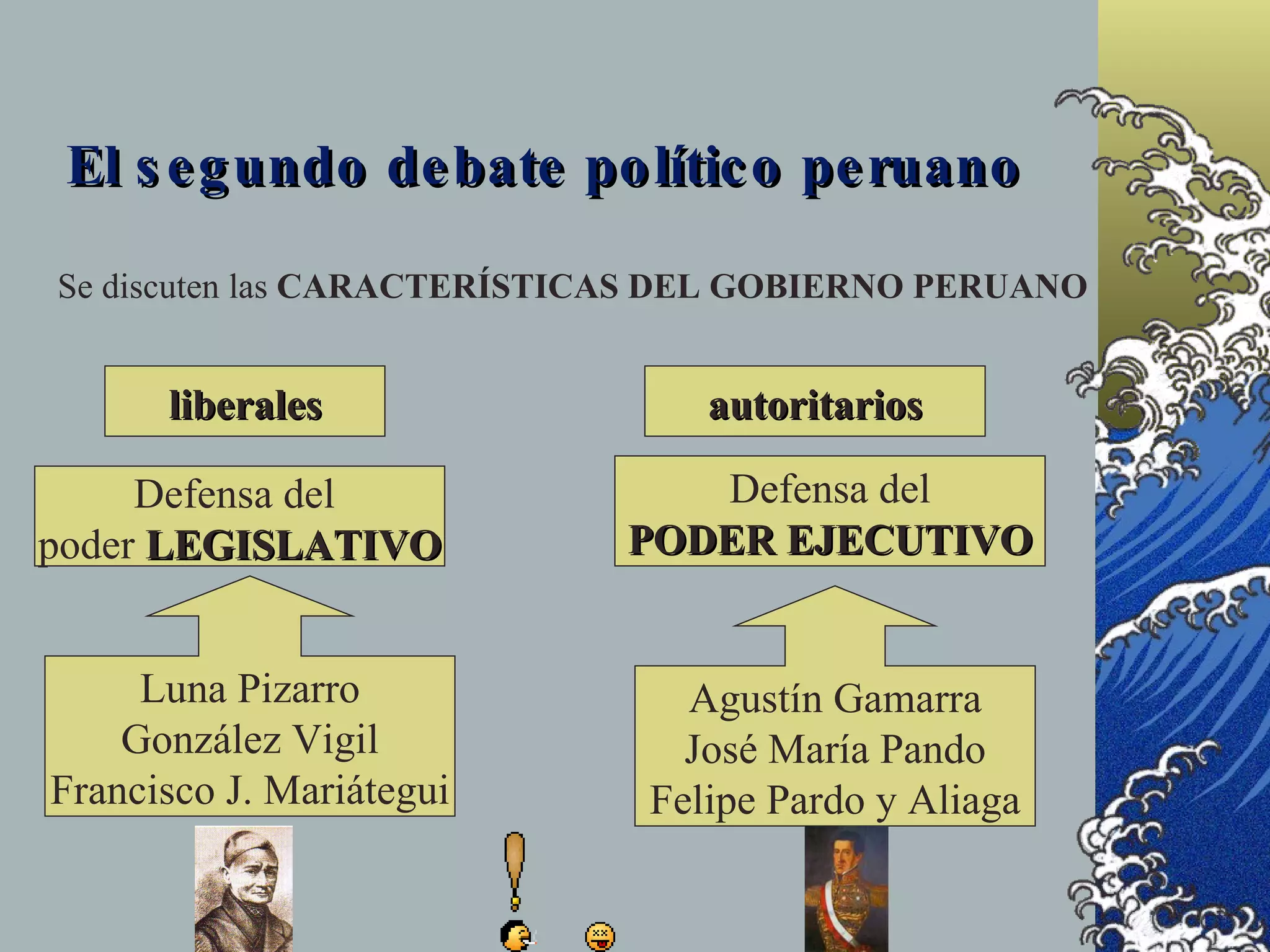 El s e g undo de bate po lític o pe ruano

Se discuten las CARACTERÍSTICAS DEL GOBIERNO PERUANO


      liberales                 autoritarios

     Defensa del               Defensa del
poder LEGISLATIVO           PODER EJECUTIVO


     Luna Pizarro              Agustín Gamarra
    González Vigil             José María Pando
Francisco J. Mariátegui      Felipe Pardo y Aliaga
 