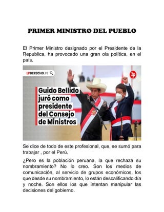 PRIMER MINISTRO DEL PUEBLO
El Primer Ministro designado por el Presidente de la
Republica, ha provocado una gran ola política, en el
país.
Se dice de todo de este profesional, que, se sumó para
trabajar , por el Perú.
¿Pero es la población peruana, la que rechaza su
nombramiento? No lo creo. Son los medios de
comunicación, al servicio de grupos económicos, los
que desde su nombramiento, lo están descalificando día
y noche. Son ellos los que intentan manipular las
decisiones del gobierno.
 