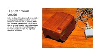 El primer mouse
creado
Entre los dispositivos de entrada presentados
por Engelbart en 1968, durante la primera
demostración pública de su proyecto, había
una pequeña caja de madera con un botón
rojo en la parte superior y un cable que salía
de uno de los lados, simulando de alguna
forma, la cola de un ratón. Fue el primer
mouse de la historia.
 