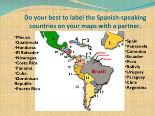 Do your best to label the Spanish-speaking countries on your maps with a partner. Brazil 1 2 3 4 Belize  6 7 8 9 10 11 12 13 14 15 16 17 18 19 20 21 Mexico Guatemala Honduras El Salvador Nicaragua Costa Rica Panamá Cuba Dominican Republic Puerto Rico Spain Venezuela Colombia  Ecuador Perú Bolivia Uruguay Paraguay Chile Argentina Guyana Guiana Suriname 