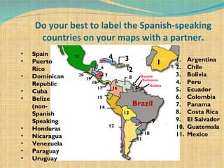 Do your best to label the Spanish-speaking countries on your maps with a partner. Brazil 1 2 3 4 Belize  6 7 8 9 10 11 12 13 14 15 16 17 18 19 20 21 Spain Puerto Rico Dominican Republic Cuba Belize (non-Spanish Speaking Honduras Nicaragua Venezuela Paraguay Uruguay Argentina Chile Bolivia Peru Ecuador Colombia Panama Costa Rica El Salvador Guatemala Mexico Guyana Guiana Suriname 