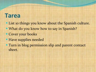 Tarea List 10 things you know about the Spanish culture. What do you know how to say in Spanish? Cover your books Have supplies needed Turn in blog permission slip and parent contact sheet. 