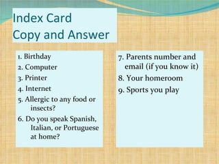 Index Card Copy and Answer 1. Birthday 2. Computer 3. Printer 4. Internet 5. Allergic to any food or insects? 6. Do you speak Spanish, Italian, or Portuguese at home? 7. Parents number and email (if you know it) 8. Your homeroom 9. Sports you play 