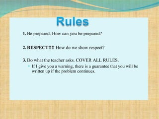 1. Be prepared. How can you be prepared? 2. RESPECT!!!!  How do we show respect? 3. Do what the teacher asks. COVER ALL RULES.  If I give you a warning, there is a guarantee that you will be written up if the problem continues. 