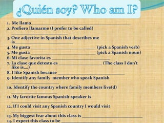 1.  Me llamo______________________________________________ 2.  Prefiero llamarme (I prefer to be called) __________________________ 3.  One adjective in Spanish that describes me is___________________________ 4.  Me gusta ______________________________ (pick a Spanish verb) 5.  Me gusta ______________________________ (pick a Spanish noun) 6.  Mi clase favorita es ___________________________ 7.  La clase que detesto es ____________________ (The class I don’t like is….) 8.  I like Spanish because _______________________________ 9.  Identify any family  member who speak Spanish ______________________ 10.  Identify the country where family members live(d) _____________________ 11.  My favorite famous Spanish-speaker is __________________________ 12.  If I could visit any Spanish country I would visit _______________________ 13.  My biggest fear about this class is ____________________________ 14.  I expect this class to be _________ _________________ 