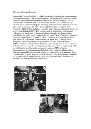 El primer ordenador electronico
Durante la II Guerra Mundial (1939-1945), un equipo de científicos y matemáticos que
trabajaban en Bletchley Park, al norte de Londres, crearon lo que se consideró el primer
ordenador digital totalmente electrónico: el Colossus. Hacia diciembre de 1943 el
Colossus, que incorporaba 1.500 válvulas o tubos de vacío, era ya operativo. Fue
utilizado por el equipo dirigido por Alan Turing para descodificar los mensajes de radio
cifrados de los alemanes. En 1939 y con independencia de este proyecto, John
Atanasoff y Clifford Berry ya habían construido un prototipo de máquina electrónica en
el Iowa State College (EEUU). Este prototipo y las investigaciones posteriores se
realizaron en el anonimato, y más tarde quedaron eclipsadas por el desarrollo del
Calculador e integrador numérico electrónico (en inglés ENIAC, Electronic Numerical
Integrator and Computer) en 1946. El ENIAC, que según se demostró se basaba en
gran medida en el ordenador Atanasoff-Berry (en inglés ABC, Atanasoff-Berry
Computer), obtuvo una patente que caducó en 1973, varias décadas más tarde.
El ENIAC contenía 18.000 válvulas de vacío y tenía una velocidad de varios cientos de
multiplicaciones por minuto, pero su programa estaba conectado al procesador y debía
ser modificado manualmente. Se construyó un sucesor del ENIAC con un
almacenamiento de programa que estaba basado en los conceptos del matemático
húngaro-estadounidense John von Neumann. Las instrucciones se almacenaban dentro
de una llamada memoria, lo que liberaba al ordenador de las limitaciones de velocidad
del lector de cinta de papel durante la ejecución y permitía resolver problemas sin
necesidad de volver a conectarse al ordenador.
 