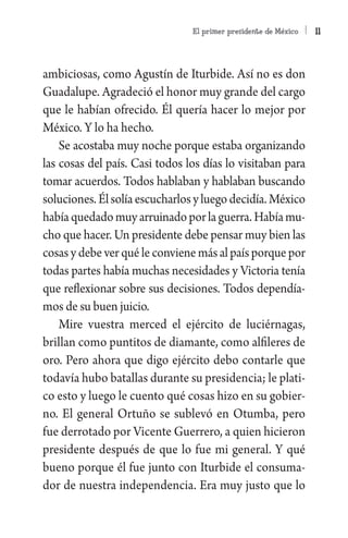 El primer presidente de México   11



ambiciosas, como Agustín de Iturbide. Así no es don
Guadalupe. Agradeció el honor muy grande del cargo
que le habían ofrecido. Él quería hacer lo mejor por
México. Y lo ha hecho.
    Se acostaba muy noche porque estaba organizando
las cosas del país. Casi todos los días lo visitaban para
tomar acuerdos. Todos hablaban y hablaban buscando
soluciones. Él solía escucharlos y luego decidía. México
había quedado muy arruinado por la guerra. Había mu-
cho que hacer. Un presidente debe pensar muy bien las
cosas y debe ver qué le conviene más al país porque por
todas partes había muchas necesidades y Victoria tenía
que reflexionar sobre sus decisiones. Todos dependía-
mos de su buen juicio.
    Mire vuestra merced el ejército de luciérnagas,
brillan como puntitos de diamante, como alfileres de
oro. Pero ahora que digo ejército debo contarle que
todavía hubo batallas durante su presidencia; le plati-
co esto y luego le cuento qué cosas hizo en su gobier-
no. El general Ortuño se sublevó en Otumba, pero
fue derrotado por Vicente Guerrero, a quien hicieron
presidente después de que lo fue mi general. Y qué
bueno porque él fue junto con Iturbide el consuma-
dor de nuestra independencia. Era muy justo que lo
 