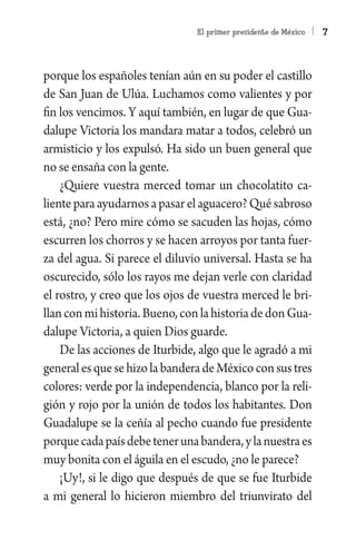 El primer presidente de México   7



porque los españoles tenían aún en su poder el castillo
de San Juan de Ulúa. Luchamos como valientes y por
fin los vencimos. Y aquí también, en lugar de que Gua-
dalupe Victoria los mandara matar a todos, celebró un
armisticio y los expulsó. Ha sido un buen general que
no se ensaña con la gente.
    ¿Quiere vuestra merced tomar un chocolatito ca-
liente para ayudarnos a pasar el aguacero? Qué sabroso
está, ¿no? Pero mire cómo se sacuden las hojas, cómo
escurren los chorros y se hacen arroyos por tanta fuer-
za del agua. Si parece el diluvio universal. Hasta se ha
oscurecido, sólo los rayos me dejan verle con claridad
el rostro, y creo que los ojos de vuestra merced le bri-
llan con mi historia. Bueno, con la historia de don Gua-
dalupe Victoria, a quien Dios guarde.
    De las acciones de Iturbide, algo que le agradó a mi
general es que se hizo la bandera de México con sus tres
colores: verde por la independencia, blanco por la reli-
gión y rojo por la unión de todos los habitantes. Don
Guadalupe se la ceñía al pecho cuando fue presidente
porque cada país debe tener una bandera, y la nuestra es
muy bonita con el águila en el escudo, ¿no le parece?
    ¡Uy!, si le digo que después de que se fue Iturbide
a mi general lo hicieron miembro del triunvirato del
 