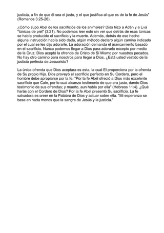 justicia, a fin de que él sea el justo, y el que justifica al que es de la fe de Jesús"
(Romanos 3:25-26).

¿Cómo supo Abel de los sacrificios de los animales? Dios hizo a Adán y a Eva
"túnicas de piel" (3:21). No podemos leer esto sin ver que detrás de esas túnicas
se había producido el sacrificio y la muerte. Además, detrás de ese hecho
alguna instrucción había sido dada, algún método declaro algún camino indicado
por el cual se les dijo adorarle. La adoración demanda el acercamiento basado
en el sacrificio. Nunca podemos llegar a Dios para adorarlo excepto por medio
de la Cruz. Dios aceptó la ofrenda de Cristo de Sí Mismo por nuestros pecados.
No hay otro camino para nosotros para llegar a Dios. ¿Está usted vestido de la
justicia perfecta de Jesucristo?

La única ofrenda que Dios aceptara es esta, la cual El proporciona por la ofrenda
de Su propio Hijo. Dios proveyó el sacrificio perfecto en Su Cordero, pero el
hombre debe apropiarse por la fe. "Por la fe Abel ofreció a Dios más excelente
sacrificio que Caín, por lo cual alcanzo testimonio de que era justo, dando Dios
testimonio de sus ofrendas; y muerto, aun habla por ella" (Hebreos 11:4). ¿Qué
harás con el Cordero de Dios? Por la fe Abel presentó Su sacrificio. La fe
salvadora es creer en la Palabra de Dios y actuar sobre ella. "Mi esperanza se
basa en nada menos que la sangre de Jesús y la justicia."
 