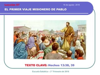 18 de agosto 2018
EL PRIMER VIAJE MISIONERO DE PABLO
TEXTO CLAVE: Hechos 13:38, 39
Escuela Sabática – 3° Trimestre de 2018
Lección 07
 