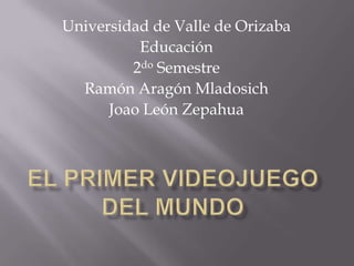 Universidad de Valle de Orizaba Educación 2do Semestre Ramón Aragón Mladosich Joao León Zepahua El primer videojuego del mundo 