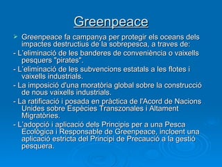 Greenpeace Greenpeace fa campanya per protegir els oceans dels impactes destructius de la sobrepesca, a traves de: - L’eliminació de les banderes de conveniència o vaixells pesquers "pirates". - L’eliminació de les subvencions estatals a les flotes i vaixells industrials. - La imposició d'una moratòria global sobre la construcció de nous vaixells industrials.  - La ratificació i posada en pràctica de l'Acord de Nacions Unides sobre Espècies Transzonales i Altament Migratòries.  - L’adopció i aplicació dels Principis per a una Pesca Ecològica i Responsable de Greenpeace, incloent una aplicació estricta del Principi de Precaució a la gestió pesquera. 
