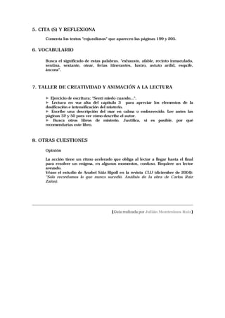 5. CITA (S) Y REFLEXIONA

       Comenta los textos "enjundiosos" que aparecen las páginas 199 y 205.

6. VOCABULARIO

       Busca el significado de estas palabras. "exhausto, afable, recinto inmaculado,
       sentina, sextante, otear, ferias itinerantes, lustro, astuto ardid, esquife,
       áncora".



7. TALLER DE CREATIVIDAD Y ANIMACIÓN A LA LECTURA

       ► Ejercicio de escritura: "Sentí miedo cuando...".
       ► Lectura en voz alta del capítulo 3 para apreciar los elementos de la
       dosificación e intensificación del misterio.
       ► Escribe una descripción del mar en calma o embravecido. Lee antes las
       páginas 32 y 50 para ver cómo describe el autor.
       ► Busca otros libros de misterio. Justifica, si es posible, por qué
       recomendarías este libro.



8. OTRAS CUESTIONES

       Opinión

       La acción tiene un ritmo acelerado que obliga al lector a llegar hasta el final
       para resolver un enigma, en algunos momentos, confuso. Requiere un lector
       avezado.
       Véase el estudio de Anabel Sáiz Ripoll en la revista CLIJ (diciembre de 2004):
       “Sólo recordamos lo que nunca sucedió. Análisis de la obra de Carlos Ruiz
       Zafón).




_____________________________________________________________________________________

                                          [Guía realizada por Julián Montesinos Ruiz]
 