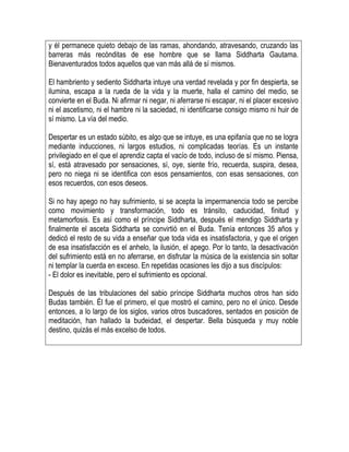 y él permanece quieto debajo de las ramas, ahondando, atravesando, cruzando las
barreras más recónditas de ese hombre que se llama Siddharta Gautama.
Bienaventurados todos aquellos que van más allá de sí mismos.
El hambriento y sediento Siddharta intuye una verdad revelada y por fin despierta, se
ilumina, escapa a la rueda de la vida y la muerte, halla el camino del medio, se
convierte en el Buda. Ni afirmar ni negar, ni aferrarse ni escapar, ni el placer excesivo
ni el ascetismo, ni el hambre ni la saciedad, ni identificarse consigo mismo ni huir de
sí mismo. La vía del medio.
Despertar es un estado súbito, es algo que se intuye, es una epifanía que no se logra
mediante inducciones, ni largos estudios, ni complicadas teorías. Es un instante
privilegiado en el que el aprendiz capta el vacío de todo, incluso de sí mismo. Piensa,
sí, está atravesado por sensaciones, sí, oye, siente frío, recuerda, suspira, desea,
pero no niega ni se identifica con esos pensamientos, con esas sensaciones, con
esos recuerdos, con esos deseos.
Si no hay apego no hay sufrimiento, si se acepta la impermanencia todo se percibe
como movimiento y transformación, todo es tránsito, caducidad, finitud y
metamorfosis. Es así como el príncipe Siddharta, después el mendigo Siddharta y
finalmente el asceta Siddharta se convirtió en el Buda. Tenía entonces 35 años y
dedicó el resto de su vida a enseñar que toda vida es insatisfactoria, y que el origen
de esa insatisfacción es el anhelo, la ilusión, el apego. Por lo tanto, la desactivación
del sufrimiento está en no aferrarse, en disfrutar la música de la existencia sin soltar
ni templar la cuerda en exceso. En repetidas ocasiones les dijo a sus discípulos:
- El dolor es inevitable, pero el sufrimiento es opcional.
Después de las tribulaciones del sabio príncipe Siddharta muchos otros han sido
Budas también. Él fue el primero, el que mostró el camino, pero no el único. Desde
entonces, a lo largo de los siglos, varios otros buscadores, sentados en posición de
meditación, han hallado la budeidad, el despertar. Bella búsqueda y muy noble
destino, quizás el más excelso de todos.
 