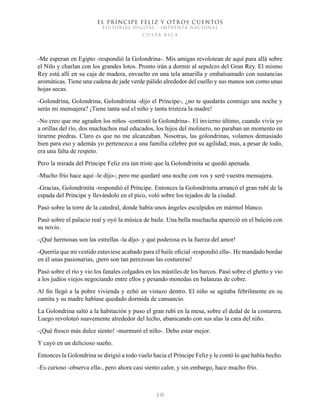 EL PRÍNCIPE FELIZ Y OTROS CUENTOS
EDITORIAL DIGITAL - IMPRENTA NACIONAL
costa rica
1 0
-Me esperan en Egipto -respondió la Golondrina-. Mis amigas revolotean de aquí para allá sobre
el Nilo y charlan con los grandes lotos. Pronto irán a dormir al sepulcro del Gran Rey. El mismo
Rey está allí en su caja de madera, envuelto en una tela amarilla y embalsamado con sustancias
aromáticas. Tiene una cadena de jade verde pálido alrededor del cuello y sus manos son como unas
hojas secas.
-Golondrina, Golondrina, Golondrinita -dijo el Príncipe-, ¿no te quedarás conmigo una noche y
serás mi mensajera? ¡Tiene tanta sed el niño y tanta tristeza la madre!
-No creo que me agraden los niños -contestó la Golondrina-. El invierno último, cuando vivía yo
a orillas del río, dos muchachos mal educados, los hijos del molinero, no paraban un momento en
tirarme piedras. Claro es que no me alcanzaban. Nosotras, las golondrinas, volamos demasiado
bien para eso y además yo pertenezco a una familia célebre por su agilidad; mas, a pesar de todo,
era una falta de respeto.
Pero la mirada del Príncipe Feliz era tan triste que la Golondrinita se quedó apenada.
-Mucho frío hace aquí -le dijo-; pero me quedaré una noche con vos y seré vuestra mensajera.
-Gracias, Golondrinita -respondió el Príncipe. Entonces la Golondrinita arrancó el gran rubí de la
espada del Príncipe y llevándolo en el pico, voló sobre los tejados de la ciudad.
Pasó sobre la torre de la catedral, donde había unos ángeles esculpidos en mármol blanco.
Pasó sobre el palacio real y oyó la música de baile. Una bella muchacha apareció en el balcón con
su novio.
-¡Qué hermosas son las estrellas -la dijo- y qué poderosa es la fuerza del amor!
-Querría que mi vestido estuviese acabado para el baile oficial -respondió ella-. He mandado bordar
en él unas pasionarias, ¡pero son tan perezosas las costureras!
Pasó sobre el río y vio los fanales colgados en los mástiles de los barcos. Pasó sobre el ghetto y vio
a los judíos viejos negociando entre ellos y pesando monedas en balanzas de cobre.
Al fin llegó a la pobre vivienda y echó un vistazo dentro. El niño se agitaba febrilmente en su
camita y su madre habíase quedado dormida de cansancio.
La Golondrina saltó a la habitación y puso el gran rubí en la mesa, sobre el dedal de la costurera.
Luego revoloteó suavemente alrededor del lecho, abanicando con sus alas la cara del niño.
-¡Qué fresco más dulce siento! -murmuró el niño-. Debo estar mejor.
Y cayó en un delicioso sueño.
Entonces la Golondrina se dirigió a todo vuelo hacia el Príncipe Feliz y le contó lo que había hecho.
-Es curioso -observa ella-, pero ahora casi siento calor, y sin embargo, hace mucho frío.
 
