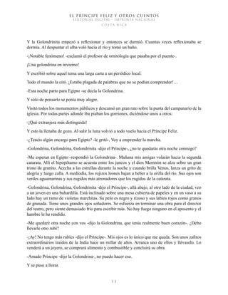 EL PRÍNCIPE FELIZ Y OTROS CUENTOS
EDITORIAL DIGITAL - IMPRENTA NACIONAL
costa rica
1 1
Y la Golondrinita empezó a reflexionar y entonces se durmió. Cuantas veces reflexionaba se
dormía. Al despuntar el alba voló hacia el río y tomó un baño.
-¡Notable fenómeno! -exclamó el profesor de ornitología que pasaba por el puente-.
¡Una golondrina en invierno!
Y escribió sobre aquel tema una larga carta a un periódico local.
Todo el mundo la citó. ¡Estaba plagada de palabras que no se podían comprender!…
-Esta noche parto para Egipto -se decía la Golondrina.
Y sólo de pensarlo se ponía muy alegre.
Visitó todos los monumentos públicos y descansó un gran rato sobre la punta del campanario de la
iglesia. Por todas partes adonde iba piaban los gorriones, diciéndose unos a otros:
-¡Qué extranjera más distinguida!
Y esto la llenaba de gozo. Al salir la luna volvió a todo vuelo hacia el Príncipe Feliz.
-¿Tenéis algún encargo para Egipto? -le gritó-. Voy a emprender la marcha.
-Golondrina, Golondrina, Golondrinita -dijo el Príncipe-, ¿no te quedarás otra noche conmigo?
-Me esperan en Egipto -respondió la Golondrina-. Mañana mis amigas volarán hacia la segunda
catarata. Allí el hipopótamo se acuesta entre los juncos y el dios Memnón se alza sobre un gran
trono de granito. Acecha a las estrellas durante la noche y cuando brilla Venus, lanza un grito de
alegría y luego calla. A mediodía, los rojizos leones bajan a beber a la orilla del río. Sus ojos son
verdes aguamarinas y sus rugidos más atronadores que los rugidos de la catarata.
-Golondrina, Golondrina, Golondrinita -dijo el Príncipe-, allá abajo, al otro lado de la ciudad, veo
a un joven en una buhardilla. Está inclinado sobre una mesa cubierta de papeles y en un vaso a su
lado hay un ramo de violetas marchitas. Su pelo es negro y rizoso y sus labios rojos como granos
de granada. Tiene unos grandes ojos soñadores. Se esfuerza en terminar una obra para el director
del teatro, pero siente demasiado frío para escribir más. No hay fuego ninguno en el aposento y el
hambre le ha rendido.
-Me quedaré otra noche con vos -dijo la Golondrina, que tenía realmente buen corazón-. ¿Debo
llevarle otro rubí?
-¡Ay! No tengo más rubíes -dijo el Príncipe-. Mis ojos es lo único que me queda. Son unos zafiros
extraordinarios traídos de la India hace un millar de años. Arranca uno de ellos y llévaselo. Lo
venderá a un joyero, se comprará alimento y combustible y concluirá su obra.
-Amado Príncipe -dijo la Golondrina-, no puedo hacer eso.
Y se puso a llorar.
 