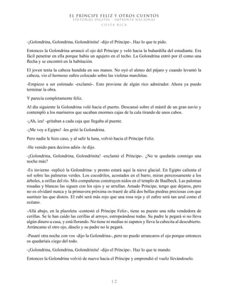 EL PRÍNCIPE FELIZ Y OTROS CUENTOS
EDITORIAL DIGITAL - IMPRENTA NACIONAL
costa rica
1 2
-¡Golondrina, Golondrina, Golondrinita! -dijo el Príncipe-. Haz lo que te pido.
Entonces la Golondrina arrancó el ojo del Príncipe y voló hacia la buhardilla del estudiante. Era
fácil penetrar en ella porque había un agujero en el techo. La Golondrina entró por él como una
flecha y se encontró en la habitación.
El joven tenía la cabeza hundida en sus manos. No oyó el aleteo del pájaro y cuando levantó la
cabeza, vio el hermoso zafiro colocado sobre las violetas marchitas.
-Empiezo a ser estimado -exclamó-. Esto proviene de algún rico admirador. Ahora ya puedo
terminar la obra.
Y parecía completamente feliz.
Al día siguiente la Golondrina voló hacia el puerto. Descansó sobre el mástil de un gran navío y
contempló a los marineros que sacaban enormes cajas de la cala tirando de unos cabos.
-¡Ah, iza! -gritaban a cada caja que llegaba al puente.
-¡Me voy a Egipto! -les gritó la Golondrina.
Pero nadie le hizo caso, y al salir la luna, volvió hacia el Príncipe Feliz.
-He venido para deciros adiós -le dijo.
-¡Golondrina, Golondrina, Golondrinita! -exclamó el Príncipe-. ¿No te quedarás conmigo una
noche más?
-Es invierno -replicó la Golondrina- y pronto estará aquí la nieve glacial. En Egipto calienta el
sol sobre las palmeras verdes. Los cocodrilos, acostados en el barro, miran perezosamente a los
árboles, a orillas del río. Mis compañeras construyen nidos en el templo de Baalbeck. Las palomas
rosadas y blancas las siguen con los ojos y se arrullan. Amado Príncipe, tengo que dejaros, pero
no os olvidaré nunca y la primavera próxima os traeré de allá dos bellas piedras preciosas con que
sustituir las que disteis. El rubí será más rojo que una rosa roja y el zafiro será tan azul como el
océano.
-Allá abajo, en la plazoleta -contestó el Príncipe Feliz-, tiene su puesto una niña vendedora de
cerillas. Se le han caído las cerillas al arroyo, estropeándose todas. Su padre le pegará si no lleva
algún dinero a casa, y está llorando. No tiene ni medias ni zapatos y lleva la cabecita al descubierto.
Arráncame el otro ojo, dáselo y su padre no le pegará.
-Pasaré otra noche con vos -dijo la Golondrina-, pero no puedo arrancaros el ojo porque entonces
os quedaríais ciego del todo.
-¡Golondrina, Golondrina, Golondrinita! -dijo el Príncipe-. Haz lo que te mando.
Entonces la Golondrina volvió de nuevo hacia el Príncipe y emprendió el vuelo llevándoselo.
 