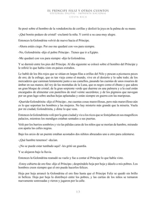 EL PRÍNCIPE FELIZ Y OTROS CUENTOS
EDITORIAL DIGITAL - IMPRENTA NACIONAL
costa rica
1 3
Se posó sobre el hombro de la vendedorcita de cerillas y deslizó la joya en la palma de su mano.
-¡Qué bonito pedazo de cristal! -exclamó la niña. Y corrió a su casa muy alegre.
Entonces la Golondrina volvió de nuevo hacia el Príncipe.
-Ahora estáis ciego. Por eso me quedaré con vos para siempre.
-No, Golondrinita -dijo el pobre Príncipe-. Tienes que ir a Egipto.
-Me quedaré con vos para siempre -dijo la Golondrina.
Y se durmió entre los pies del Príncipe. Al día siguiente se colocó sobre el hombro del Príncipe y
le refirió lo que había visto en países extraños.
Le habló de los ibis rojos que se sitúan en largas filas a orillas del Nilo y pescan a picotazos peces
de oro; de la esfinge, que es tan vieja como el mundo, vive en el desierto y lo sabe todo; de los
mercaderes que caminan lentamente junto a sus camellos, pasando las cuentas de unos rosarios de
ámbar en sus manos; del rey de las montañas de la Luna, que es negro como el ébano y que adora
un gran bloque de cristal; de la gran serpiente verde que duerme en una palmera y a la cual están
encargados de alimentar con pastelitos de miel veinte sacerdotes; y de los pigmeos que navegan
por un gran lago sobre anchas hojas aplastadas y están siempre en guerra con las mariposas.
-Querida Golondrinita -dijo el Príncipe-, me cuentas cosas maravillosas, pero más maravilloso aún
es lo que soportan los hombres y las mujeres. No hay misterio más grande que la miseria. Vuela
por mi ciudad, Golondrinita, y dime lo que veas.
Entonces la Golondrinita voló por la gran ciudad y vio a los ricos que se festejaban en sus magníficos
palacios, mientras los mendigos estaban sentados a sus puertas.
Voló por los barrios sombríos y vio las pálidas caras de los niños que se morían de hambre, mirando
con apatía las calles negras.
Bajo los arcos de un puente estaban acostados dos niñitos abrazados uno a otro para calentarse.
-¡Qué hambre tenemos! -decían.
-¡No se puede estar tumbado aquí! -les gritó un guardia.
Y se alejaron bajo la lluvia.
Entonces la Golondrina reanudó su vuelo y fue a contar al Príncipe lo que había visto.
-Estoy cubierto de oro fino -dijo el Príncipe-; despréndelo hoja por hoja y dáselo a mis pobres. Los
hombres creen siempre que el oro puede hacerlos felices.
Hoja por hoja arrancó la Golondrina el oro fino hasta que el Príncipe Feliz se quedó sin brillo
ni belleza. Hoja por hoja lo distribuyó entre los pobres, y las caritas de los niños se tornaron
nuevamente sonrosadas y rieron y jugaron por la calle.
 
