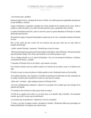 EL PRÍNCIPE FELIZ Y OTROS CUENTOS
EDITORIAL DIGITAL - IMPRENTA NACIONAL
costa rica
1 4
-¡Ya tenemos pan! -gritaban.
Entonces llegó la nieve y después de la nieve el hielo. Las calles parecían empedradas de plata por
lo que brillaban y relucían.
Largos carámbanos, semejantes a puñales de cristal, pendían de los tejados de las casas. Todo el
mundo se cubría de pieles y los niños llevaban gorritos rojos y patinaban sobre el hielo.
La pobre Golondrina tenía frío, cada vez más frío, pero no quería abandonar al Príncipe: le amaba
demasiado para hacerlo.
Picoteaba las migas a la puerta del panadero cuando éste no la veía, e intentaba calentarse batiendo
las alas.
Pero, al fin, sintió que iba a morir. No tuvo fuerzas más que para volar una vez más sobre el
hombro del Príncipe.
-¡Adiós, amado Príncipe! -murmuró-. Permitid que os bese la mano.
-Me da mucha alegría que partas por fin para Egipto, Golondrina -dijo el Príncipe-. Has permanecido
aquí demasiado tiempo. Pero tienes que besarme en los labios porque te amo.
-No es a Egipto adonde voy a ir -dijo la Golondrina-. Voy a ir a la morada de la Muerte. La Muerte
es hermana del Sueño, ¿verdad?
Y besando al Príncipe Feliz en los labios, cayó muerta a sus pies.
En el mismo instante sonó un extraño crujido en el interior de la estatua, como si se hubiera roto
algo.
El hecho es que la coraza de plomo se había partido en dos. Realmente hacía un frío terrible.
A la mañana siguiente, muy temprano, el alcalde se paseaba por la plazoleta con dos concejales de
la ciudad. Al pasar junto al pedestal, levantó sus ojos hacia la estatua.
-¡Dios mío! -exclamó-. ¡Qué andrajoso parece el Príncipe Feliz!
-¡Sí, está verdaderamente andrajoso! -dijeron los concejales de la ciudad, que eran siempre de la
opinión del alcalde.
Y levantaron ellos mismos la cabeza para mirar la estatua.
-El rubí de su espada se ha caído y ya no tiene ojos, ni es dorado -dijo el alcalde-. En resumidas
cuentas, que está lo mismo que un pordiosero.
-¡Lo mismo que un pordiosero! -repitieron a coro los concejales.
-Y tiene a sus pies un pájaro muerto -prosiguió el alcalde-. Realmente habrá que promulgar un
bando prohibiendo a los pájaros que mueran aquí.
 