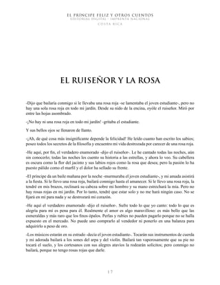 EL PRÍNCIPE FELIZ Y OTROS CUENTOS
EDITORIAL DIGITAL - IMPRENTA NACIONAL
costa rica
1 7
El Ruiseñor y la Rosa
-Dijo que bailaría conmigo si le llevaba una rosa roja -se lamentaba el joven estudiante-, pero no
hay una sola rosa roja en todo mi jardín. Desde su nido de la encina, oyóle el ruiseñor. Miró por
entre las hojas asombrado.
-¡No hay ni una rosa roja en todo mi jardín! -gritaba el estudiante.
Y sus bellos ojos se llenaron de llanto.
-¡Ah, de qué cosa más insignificante depende la felicidad! He leído cuanto han escrito los sabios;
poseo todos los secretos de la filosofía y encuentro mi vida destrozada por carecer de una rosa roja.
-He aquí, por fin, el verdadero enamorado -dijo el ruiseñor-. Le he cantado todas las noches, aún
sin conocerlo; todas las noches les cuento su historia a las estrellas, y ahora lo veo. Su cabellera
es oscura como la flor del jacinto y sus labios rojos como la rosa que desea; pero la pasión lo ha
puesto pálido como el marfil y el dolor ha sellado su frente.
-El príncipe da un baile mañana por la noche -murmuraba el joven estudiante-, y mi amada asistirá
a la fiesta. Si le llevo una rosa roja, bailará conmigo hasta el amanecer. Si le llevo una rosa roja, la
tendré en mis brazos, reclinará su cabeza sobre mi hombro y su mano estrechará la mía. Pero no
hay rosas rojas en mi jardín. Por lo tanto, tendré que estar solo y no me hará ningún caso. No se
fijará en mí para nada y se destrozará mi corazón.
-He aquí el verdadero enamorado -dijo el ruiseñor-. Sufre todo lo que yo canto: todo lo que es
alegría para mí es pena para él. Realmente el amor es algo maravilloso: es más bello que las
esmeraldas y más raro que los finos ópalos. Perlas y rubíes no pueden pagarlo porque no se halla
expuesto en el mercado. No puede uno comprarlo al vendedor ni ponerlo en una balanza para
adquirirlo a peso de oro.
-Los músicos estarán en su estrado -decía el joven estudiante-. Tocarán sus instrumentos de cuerda
y mi adorada bailará a los sones del arpa y del violín. Bailará tan vaporosamente que su pie no
tocará el suelo, y los cortesanos con sus alegres atavíos la rodearán solícitos; pero conmigo no
bailará, porque no tengo rosas rojas que darle.
 