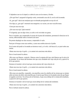 EL PRÍNCIPE FELIZ Y OTROS CUENTOS
EDITORIAL DIGITAL - IMPRENTA NACIONAL
costa rica
1 8
Y dejándose caer en el césped, se cubría la cara con las manos y lloraba.
-¿Por qué llora? -preguntó la lagartija verde, correteando cerca de él, con la cola levantada.
-Sí, ¿por qué? -decía una mariposa que revoloteaba persiguiendo un rayo de sol.
-Eso digo yo, ¿por qué? -murmuró una margarita a su vecina, con una vocecilla tenue.
-Llora por una rosa roja.
-¿Por una rosa roja? ¡Qué tontería!
Y la lagartija, que era algo cínica, se echo a reír con todas sus ganas.
Pero el ruiseñor, que comprendía el secreto de la pena del estudiante, permaneció silencioso en la
encina, reflexionando sobre el misterio del amor.
De pronto desplegó sus alas oscuras y emprendió el vuelo.
Pasó por el bosque como una sombra, y como una sombra atravesó el jardín.
En el centro del prado se levantaba un hermoso rosal, y al verle, voló hacia él y se posó sobre una
ramita.
-Dame una rosa roja -le gritó -, y te cantaré mis canciones más dulces.
Pero el rosal meneó la cabeza.
-Mis rosas son blancas -contestó-, blancas como la espuma del mar, más blancas que la nieve de
la montaña. Ve en busca del hermano mío que crece alrededor del viejo reloj de sol y quizá él te
dé lo que quieres.
Entonces el ruiseñor voló al rosal que crecía entorno del viejo reloj de sol.
-Dame una rosa roja -le gritó -, y te cantaré mis canciones más dulces.
Pero el rosal meneó la cabeza.
-Mis rosas son amarillas -respondió-, tan amarillas como los cabellos de las sirenas que se sientan
sobre un tronco de árbol, más amarillas que el narciso que florece en los prados antes de que llegue
el segador con la hoz. Ve en busca de mi hermano, el que crece debajo de la ventana del estudiante,
y quizá él te dé lo que quieres.
Entonces el ruiseñor voló al rosal que crecía debajo de la ventana del estudiante.
-Dame una rosa roja -le gritó-, y te cantaré mis canciones más dulces.
Pero el arbusto meneó la cabeza.
 