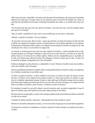 EL PRÍNCIPE FELIZ Y OTROS CUENTOS
EDITORIAL DIGITAL - IMPRENTA NACIONAL
costa rica
1 9
-Mis rosas son rojas -respondió-, tan rojas como las patas de las palomas, más rojas que los grandes
abanicos de coral que el océano mece en sus abismos; pero el invierno ha helado mis venas, la
escarcha ha marchitado mis botones, el huracán ha partido mis ramas, y no tendré más rosas este
año.
-No necesito más que una rosa roja -gritó el ruiseñor-, una sola rosa roja. ¿No hay ningún medio
para que yo la consiga?
-Hay un medio -respondió el rosal-, pero es tan terrible que no me atrevo a decírtelo.
-Dímelo -contestó el ruiseñor-. No soy miedoso.
-Si necesitas una rosa roja -dijo el rosal -, tienes que hacerla con notas de música al claro de luna
y teñirla con sangre de tu propio corazón. Cantarás para mí con el pecho apoyado en mis espinas.
Cantarás para mí durante toda la noche y las espinas te atravesarán el corazón: la sangre de tu vida
correrá por mis venas y se convertirá en sangre mía.
-La muerte es un buen precio por una rosa roja -replicó el ruiseñor-, y todo el mundo ama la vida.
Es grato posarse en el bosque verdeante y mirar al sol en su carro de oro y a la luna en su carro de
perlas. Suave es el aroma de los nobles espinos. Dulces son las campanillas que se esconden en
el valle y los brezos que cubren la colina. Sin embargo, el amor es mejor que la vida. ¿Y qué es el
corazón de un pájaro comparado con el de un hombre?
Entonces desplegó sus alas obscuras y emprendió el vuelo. Pasó por el jardín como una sombra y
como una sombra cruzó el bosque.
El joven estudiante permanecía tendido sobre el césped allí donde el ruiseñor lo dejó y las lágrimas
no se habían secado aún en sus bellos ojos.
-Sé feliz -le gritó el ruiseñor-, sé feliz; tendrás tu rosa roja. La crearé con notas de música al claro
de luna y la teñiré con la sangre de mi propio corazón. Lo único que te pido, en cambio, es que
seas un verdadero enamorado, porque el amor es más sabio que la filosofía, aunque ésta sea sabia;
más fuerte que el poder, por fuerte que éste lo sea. Sus alas son color de fuego y su cuerpo color de
llama; sus labios son dulces como la miel y su hálito es como el incienso.
El estudiante levantó los ojos del césped y prestó atención; pero no pudo comprender lo que le
decía el ruiseñor, pues sólo sabía las cosas que están escritas en los libros.
Pero la encina lo comprendió y se puso triste, porque amaba mucho al ruiseñor que había construido
su nido en sus ramas.
-Cántame la última canción -murmuró-. ¡Me quedaré tan triste cuando te vayas!
Entonces el ruiseñor cantó para la encina, y su voz era como el agua que ríe en una fuente argentina.
Al terminar la canción, el estudiante se levantó, sacando al mismo tiempo su cuaderno de notas y
su lápiz.
 