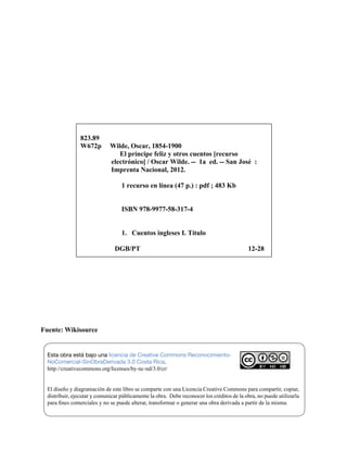 Fuente: Wikisource
823.89
W672p Wilde, Oscar, 1854-1900
El príncipe feliz y otros cuentos [recurso
electrónico] / Oscar Wilde. -- 1a ed. -- San José :
Imprenta Nacional, 2012.
1 recurso en línea (47 p.) : pdf ; 483 Kb
ISBN 978-9977-58-317-4
1. Cuentos ingleses I. Título
DGB/PT 12-28
DGB/PT 07-20
Esta obra está bajo una licencia de Creative Commons Reconocimiento-
NoComercial-SinObraDerivada 3.0 Costa Rica.
http://creativecommons.org/licenses/by-nc-nd/3.0/cr/
El diseño y diagramación de este libro se comparte con una Licencia Creative Commons para compartir, copiar,
distribuir, ejecutar y comunicar públicamente la obra. Debe reconocer los créditos de la obra, no puede utilizarla
para fines comerciales y no se puede alterar, transformar o generar una obra derivada a partir de la misma.
 