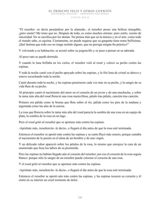 EL PRÍNCIPE FELIZ Y OTROS CUENTOS
EDITORIAL DIGITAL - IMPRENTA NACIONAL
costa rica
2 0
“El ruiseñor -se decía paseándose por la alameda-, el ruiseñor posee una belleza innegable,
¿pero siente? Me temo que no. Después de todo, es como muchos artistas: puro estilo, exento de
sinceridad. No se sacrifica por los demás. No piensa más que en la música y en el arte; como todo
el mundo sabe, es egoísta. Ciertamente, no puede negarse que su garganta tiene notas bellísimas.
¡Qué lástima que todo eso no tenga sentido alguno, que no persiga ningún fin práctico!”
Y volviendo a su habitación, se acostó sobre su jergoncillo y se puso a pensar en su adorada.
Al poco rato se quedó dormido.
Y cuando la luna brillaba en los cielos, el ruiseñor voló al rosal y colocó su pecho contra las
espinas.
Y toda la noche cantó con el pecho apoyado sobre las espinas, y la fría luna de cristal se detuvo y
estuvo escuchando toda la noche.
Cantó durante toda la noche, y las espinas penetraron cada vez más en su pecho, y la sangre de su
vida fluía de su pecho.
Al principio cantó el nacimiento del amor en el corazón de un joven y de una muchacha, y sobre
la rama más alta del rosal floreció una rosa maravillosa, pétalo tras pétalo, canción tras canción.
Primero era pálida como la bruma que flota sobre el río, pálida como los pies de la mañana y
argentada como las alas de la aurora.
La rosa que florecía sobre la rama más alta del rosal parecía la sombra de una rosa en un espejo de
plata, la sombra de la rosa en un lago.
Pero el rosal gritó al ruiseñor que se apretase más contra las espinas.
-Apriétate más, ruiseñorcito -le decía-, o llegará el día antes de que la rosa esté terminada.
Entonces el ruiseñor se apretó más contra las espinas y su canto fluyó más sonoro, porque cantaba
el nacimiento de la pasión en el alma de un hombre y de una virgen.
Y un delicado rubor apareció sobre los pétalos de la rosa, lo mismo que enrojece la cara de un
enamorado que besa los labios de su prometida.
Pero las espinas no habían llegado aún al corazón del ruiseñor; por eso el corazón de la rosa seguía
blanco: porque sólo la sangre de un ruiseñor puede colorear el corazón de una rosa.
Y el rosal gritó al ruiseñor que se apretase más contra las espinas.
-Apriétate más, ruiseñorcito -le decía-, o llegará el día antes de que la rosa esté terminada.
Entonces el ruiseñor se apretó aún más contra las espinas, y las espinas tocaron su corazón y él
sintió en su interior un cruel tormento de dolor.
 