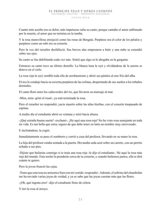 EL PRÍNCIPE FELIZ Y OTROS CUENTOS
EDITORIAL DIGITAL - IMPRENTA NACIONAL
costa rica
2 1
Cuanto más acerbo era su dolor, más impetuoso salía su canto, porque cantaba el amor sublimado
por la muerte, el amor que no termina en la tumba.
Y la rosa maravillosa enrojeció como las rosas de Bengala. Purpúreo era el color de los pétalos y
purpúreo como un rubí era su corazón.
Pero la voz del ruiseñor desfalleció. Sus breves alas empezaron a batir y una nube se extendió
sobre sus ojos.
Su canto se fue debilitando cada vez más. Sintió que algo se le ahogaba en la garganta.
Entonces su canto tuvo un último destello. La blanca luna le oyó y olvidándose de la aurora se
detuvo en el cielo.
La rosa roja le oyó; tembló toda ella de arrobamiento y abrió sus pétalos al aire frío del alba.
El eco le condujo hacia su caverna purpúrea de las colinas, despertando de sus sueños a los rebaños
dormidos.
El canto flotó entre los cañaverales del río, que llevaron su mensaje al mar.
-Mira, mira -gritó el rosal-, ya está terminada la rosa.
Pero el ruiseñor no respondió; yacía muerto sobre las altas hierbas, con el corazón traspasado de
espinas.
A medio día el estudiante abrió su ventana y miró hacia afuera.
-¡Qué extraña buena suerte! -exclamó-. ¡He aquí una rosa roja! No he visto rosa semejante en toda
mi vida. Es tan bella que estoy seguro de que debe tener en latín un nombre muy enrevesado.
E inclinándose, la cogió.
Inmediatamente se puso el sombrero y corrió a casa del profesor, llevando en su mano la rosa.
La hija del profesor estaba sentada a la puerta. Devanaba seda azul sobre un carrete, con un perrito
echado a sus pies.
-Dijiste que bailarías conmigo si te traía una rosa roja -le dijo el estudiante-. He aquí la rosa más
roja del mundo. Esta noche la prenderás cerca de tu corazón, y cuando bailemos juntos, ella te dirá
cuánto te quiero.
Pero la joven frunció las cejas.
-Temo que esta rosa no armonice bien con mi vestido -respondió-.Además, el sobrino del chambelán
me ha enviado varias joyas de verdad, y ya se sabe que las joyas cuestan más que las flores.
-¡Oh, qué ingrata eres! -dijo el estudiante lleno de cólera.
Y tiró la rosa al arroyo.
 