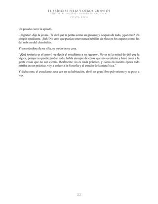 EL PRÍNCIPE FELIZ Y OTROS CUENTOS
EDITORIAL DIGITAL - IMPRENTA NACIONAL
costa rica
2 2
Un pesado carro la aplastó.
-¡Ingrato! -dijo la joven-. Te diré que te portas como un grosero; y después de todo, ¿qué eres? Un
simple estudiante. ¡Bah! No creo que puedas tener nunca hebillas de plata en los zapatos como las
del sobrino del chambelán.
Y levantándose de su silla, se metió en su casa.
“¡Qué tontería es el amor! -se decía el estudiante a su regreso-. No es ni la mitad de útil que la
lógica, porque no puede probar nada; habla siempre de cosas que no sucederán y hace creer a la
gente cosas que no son ciertas. Realmente, no es nada práctico, y como en nuestra época todo
estriba en ser práctico, voy a volver a la filosofía y al estudio de la metafísica.”
Y dicho esto, el estudiante, una vez en su habitación, abrió un gran libro polvoriento y se puso a
leer.
 