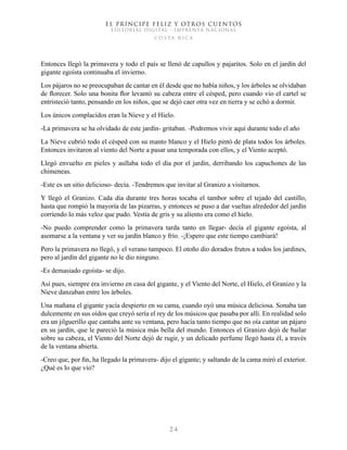 EL PRÍNCIPE FELIZ Y OTROS CUENTOS
EDITORIAL DIGITAL - IMPRENTA NACIONAL
costa rica
2 4
Entonces llegó la primavera y todo el país se llenó de capullos y pajaritos. Solo en el jardín del
gigante egoísta continuaba el invierno.
Los pájaros no se preocupaban de cantar en él desde que no había niños, y los árboles se olvidaban
de florecer. Solo una bonita flor levantó su cabeza entre el césped, pero cuando vio el cartel se
entristeció tanto, pensando en los niños, que se dejó caer otra vez en tierra y se echó a dormir.
Los únicos complacidos eran la Nieve y el Hielo.
-La primavera se ha olvidado de este jardín- gritaban. -Podremos vivir aquí durante todo el año
La Nieve cubrió todo el césped con su manto blanco y el Hielo pintó de plata todos los árboles.
Entonces invitaron al viento del Norte a pasar una temporada con ellos, y el Viento aceptó.
Llegó envuelto en pieles y aullaba todo el día por el jardín, derribando los capuchones de las
chimeneas.
-Este es un sitio delicioso- decía. -Tendremos que invitar al Granizo a visitarnos.
Y llegó el Granizo. Cada día durante tres horas tocaba el tambor sobre el tejado del castillo,
hasta que rompió la mayoría de las pizarras, y entonces se puso a dar vueltas alrededor del jardín
corriendo lo más veloz que pudo. Vestía de gris y su aliento era como el hielo.
-No puedo comprender como la primavera tarda tanto en llegar- decía el gigante egoísta, al
asomarse a la ventana y ver su jardín blanco y frío. -¡Espero que este tiempo cambiará!
Pero la primavera no llegó, y el verano tampoco. El otoño dio dorados frutos a todos los jardines,
pero al jardín del gigante no le dio ninguno.
-Es demasiado egoísta- se dijo.
Así pues, siempre era invierno en casa del gigante, y el Viento del Norte, el Hielo, el Granizo y la
Nieve danzaban entre los árboles.
Una mañana el gigante yacía despierto en su cama, cuando oyó una música deliciosa. Sonaba tan
dulcemente en sus oídos que creyó sería el rey de los músicos que pasaba por allí. En realidad solo
era un jilguerillo que cantaba ante su ventana, pero hacía tanto tiempo que no oía cantar un pájaro
en su jardín, que le pareció la música más bella del mundo. Entonces el Granizo dejó de bailar
sobre su cabeza, el Viento del Norte dejó de rugir, y un delicado perfume llegó hasta él, a través
de la ventana abierta.
-Creo que, por fin, ha llegado la primavera- dijo el gigante; y saltando de la cama miró el exterior.
¿Qué es lo que vio?
 