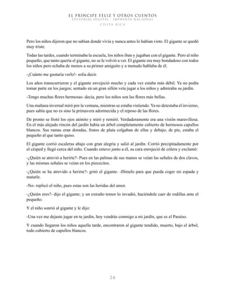 EL PRÍNCIPE FELIZ Y OTROS CUENTOS
EDITORIAL DIGITAL - IMPRENTA NACIONAL
costa rica
2 6
Pero los niños dijeron que no sabían donde vivía y nunca antes lo habían visto. El gigante se quedó
muy triste.
Todas las tardes, cuando terminaba la escuela, los niños iban y jugaban con el gigante. Pero al niño
pequeño, que tanto quería el gigante, no se le volvió a ver. El gigante era muy bondadoso con todos
los niños pero echaba de menos a su primer amiguito y a menudo hablaba de él.
-¡Cuánto me gustaría verlo!- solía decir.
Los años transcurrieron y el gigante envejeció mucho y cada vez estaba más débil. Ya no podía
tomar parte en los juegos; sentado en un gran sillón veía jugar a los niños y admiraba su jardín.
-Tengo muchas flores hermosas- decía, pero los niños son las flores más bellas.
Una mañana invernal miró por la ventana, mientras se estaba vistiendo. Ya no detestaba el invierno,
pues sabía que no es sino la primavera adormecida y el reposo de las flores.
De pronto se frotó los ojos atónito y miró y remiró. Verdaderamente era una visión maravillosa.
En el más alejado rincón del jardín había un árbol completamente cubierto de hermosos capullos
blancos. Sus ramas eran doradas, frutos de plata colgaban de ellas y debajo, de pie, estaba el
pequeño al que tanto quiso.
El gigante corrió escaleras abajo con gran alegría y salió al jardín. Corrió precipitadamente por
el césped y llegó cerca del niño. Cuando estuvo junto a él, su cara enrojeció de cólera y exclamó:
-¿Quién se atrevió a herirte?- Pues en las palmas de sus manos se veían las señales de dos clavos,
y las mismas señales se veían en los piececitos.
-¿Quién se ha atrevido a herirte?- gritó el gigante. -Dímelo para que pueda coger mi espada y
matarle.
-No- replicó el niño, pues estas son las heridas del amor.
-¿Quién eres?- dijo el gigante; y un extraño temor lo invadió, haciéndole caer de rodillas ante el
pequeño.
Y el niño sonrió al gigante y le dijo:
-Una vez me dejaste jugar en tu jardín, hoy vendrás conmigo a mi jardín, que es el Paraíso.
Y cuando llegaron los niños aquella tarde, encontraron al gigante tendido, muerto, bajo el árbol,
todo cubierto de capullos blancos.
 