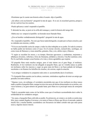 EL PRÍNCIPE FELIZ Y OTROS CUENTOS
EDITORIAL DIGITAL - IMPRENTA NACIONAL
costa rica
2 8
-Permítame que le cuente una historia sobre el asunto -dijo el pardillo.
-¿Se refiere a mí esa historia? -preguntó la rata de agua-. Si es así, la escucharé gustosa, porque a
mí me vuelven loca los cuentos.
-Puede aplicarse a usted -respondió el pardillo.
Y abriendo las alas, se posó en la orilla del estanque y contó la historia del amigo fiel.
-Había una vez -empezó el pardillo- un honrado mozo llamado Hans.
-¿Era un hombre verdaderamente distinguido? -preguntó la rata de agua.
-No -respondió el pardillo-. No creo que fuese nada distinguido, excepto por su buen corazón y por
su redonda cara morena y afable.
“Vivía en una humilde casita de campo y todos los días trabajaba en su jardín. En toda la comarca
no había jardín tan hermoso como el suyo. En él crecían claveles, nomeolvides, saxifragas, así
como rosas de Damasco y rosas amarillas, granates, lilas y oro, alelíes rojos y blancos.
“Y según se sucedían los meses, a su tiempo, florecían agavanzos y cardaminas, mejoranas y
albahacas silvestres, velloritas y lirios de Alemania, asfódelos y claveros. Una flor sustituía a otra.
Por lo cual había siempre cosas bonitas a la vista y olores agradables que respirar.
“El pequeño Hans tenía muchos amigos, pero el más íntimo era el gran Hugo, el molinero.
Realmente, el rico molinero era tan allegado al pequeño Hans, que no visitaba nunca su jardín
sin inclinarse sobre los macizos y coger un gran ramo de flores o un buen puñado de lechugas
suculentas o sin llenarse los bolsillos de ciruelas y de cerezas, según la estación.
“-Los amigos verdaderos lo comparten todo entre sí -acostumbraba decir el molinero.
“Y el pequeño Hans asentía con la cabeza, sonriente, sintiéndose orgulloso de tener un amigo que
pensaba con tanta nobleza.
“Algunas veces, sin embargo, el vecindario encontraba raro que el rico molinero no diese nunca
nada a cambio al pequeño Hans, aunque tuviera cien sacos de harina almacenados en su molino, seis
vacas lecheras y un gran número de ganado lanar; pero Hans no se preocupó nunca de semejante
cosa.
“Nada le encantaba tanto como oír las bellas cosas que el molinero acostumbraba decir sobre la
solidaridad de los verdaderos amigos.
“Así, pues, el pequeño Hans cultivaba su jardín. En primavera, en verano y en otoño se sentía muy
feliz; pero cuando llegaba el invierno y no tenía ni frutos ni flores que llevar al mercado, padecía
mucho frío y mucha hambre, acostándose con frecuencia sin haber comido más que unas peras
secas y algunas nueces rancias.
 