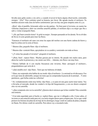 EL PRÍNCIPE FELIZ Y OTROS CUENTOS
EDITORIAL DIGITAL - IMPRENTA NACIONAL
costa rica
3 0
llevaba unas gafas azules y era calvo, y cuando el joven le hacía alguna observación, contestaba
siempre: “¡Pse!” Pero continúe usted su historia, por favor. Me agrada mucho el molinero. Yo
también encierro toda clase de bellos sentimientos: por eso hay una gran simpatía entre él y yo.
-¡Bien! -dijo el pardillo, brincando sobre sus dos patitas-. No bien pasó el invierno, en cuanto las
velloritas empezaron a abrir sus estrellas amarillo pálidas, el molinero dijo a su mujer que iba a
salir y visitar al pequeño Hans.
“-¡Ah, qué buen corazón tienes! -le gritó su mujer-. Siempre pensando en los demás. No te olvides
de llevar el cesto grande para traer las flores.
“Entonces el molinero ató unas con otras las aspas del molino con una fuerte cadena de hierro y
bajó la colina con la cesta al brazo.
“-Buenos días, pequeño Hans -dijo el molinero.
“-Buenos días -contestó Hans, apoyándose en su azadón y sonriendo con toda su boca.
“-¿Y cómo has pasado el invierno? -preguntó el molinero.
“-¡Bien, bien!. -repuso Hans-. Muchas gracias por tu interés. He pasado mis malos ratos, pero
ahora ha vuelto la primavera y me siento casi feliz… Además, mis flores van muy bien.
“-Hemos hablado de ti con mucha frecuencia este invierno, Hans -prosiguió el molinero-,
preguntándonos qué sería de ti.
“-¡Qué amable eres! -dijo Hans-. Temí que me hubieras olvidado.
“-Hans, me sorprende oírte hablar de ese modo -dijo el molinero-. La amistad no olvida nunca. Eso
es lo que tiene de admirable, aunque me temo que no comprendas la poesía de la amistad… Y entre
paréntesis, ¡qué bellas están tus velloritas!
“-Sí, verdaderamente están muy bellas -dijo Hans-, y es para mí una gran suerte tener tantas. Voy
a llevarlas al mercado, donde las venderé a la hija del burgomaestre, y con ese dinero compraré
otra vez mi carretilla.
“-¿Que comprarás otra vez tu carretilla? ¿Quieres decir entonces que la has vendido? Has cometido
una tontería.
“-Con toda seguridad, pero el hecho es -replicó Hans- que me vi obligado a ello. Como sabes, el
invierno es una estación mala para mí y no tenía ningún dinero para comprar pan. Así es que vendí
primero los botones de plata de mi traje de los domingos; luego vendí mi cadena de plata y después
mi flauta. Por último vendí mi carretilla. Pero ahora voy a rescatarlo todo.
 