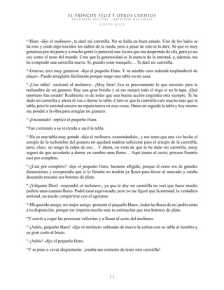 EL PRÍNCIPE FELIZ Y OTROS CUENTOS
EDITORIAL DIGITAL - IMPRENTA NACIONAL
costa rica
3 1
“-Hans -dijo el molinero-, te daré mi carretilla. No se halla en buen estado. Uno de los lados se
ha roto y están algo torcidos los radios de la rueda, pero a pesar de esto te la daré. Sé que es muy
generoso por mi parte y a mucha gente le parecerá una locura que me desprenda de ella, pero yo no
soy como el resto del mundo. Creo que la generosidad es la esencia de la amistad, y, además, me
he comprado una carretilla nueva. Sí, puedes estar tranquilo… Te daré mi carretilla.
“-Gracias, eres muy generoso -dijo el pequeño Hans. Y su amable cara redonda resplandeció de
placer-. Puedo arreglarla fácilmente porque tengo una tabla en mi casa.
“-¡Una tabla! -exclamó el molinero-. ¡Muy bien! Eso es precisamente lo que necesito para la
techumbre de mi granero. Hay una gran brecha y sé me mojará todo el trigo si no la tapo. ¡Qué
oportuno has estado! Realmente es de notar que una buena acción engendra otra siempre. Te he
dado mi carretilla y ahora tú vas a darme tu tabla. Claro es que la carretilla vale mucho más que la
tabla, pero la amistad sincera no repara nunca en esas cosas. Dame en seguida la tabla y hoy mismo
me pondré a la obra para arreglar mi granero.
“-¡Encantado! -replicó el pequeño Hans.
“Fue corriendo a su vivienda y sacó la tabla.
“-No es una tabla muy grande -dijo el molinero, examinándola-, y me temo que una vez hecho el
arreglo de la techumbre del granero no quedará madera suficiente para el arreglo de la carretilla,
pero, claro, no tengo la culpa de eso… Y ahora, en vista de que te he dado mi carretilla, estoy
seguro de que accederás a darme en cambio unas flores… Aquí tienes el cesto; procura llenarlo
casi por completo.
“-¿Casi por completo? -dijo el pequeño Hans, bastante afligido, porque el cesto era de grandes
dimensiones y comprendía que si lo llenaba no tendría ya flores para llevar al mercado y estaba
deseando rescatar sus botones de plata.
“-¡Válgame Dios! -respondió el molinero-, ya que te doy mi carretilla no creí que fuese mucho
pedirte unas cuantas flores. Podré estar equivocado, pero yo me figuré que la amistad, la verdadera
amistad, no puede compartirse con el egoísmo.
“-Mi querido amigo, mi mejor amigo -protestó el pequeño Hans-, todas las flores de mi jardín están
a tu disposición, porque me importa mucho más tu estimación que mis botones de plata.
“Y corrió a coger las preciosas velloritas y a llenar el cesto del molinero.
“-¡Adiós, pequeño Hans! -dijo el molinero subiendo de nuevo la colina con su tabla al hombro y
su gran cesto al brazo.
“-¡Adiós! -dijo el pequeño Hans.
“Y se puso a cavar alegremente: ¡estaba tan contento de tener otra carretilla!
 