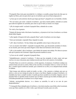 EL PRÍNCIPE FELIZ Y OTROS CUENTOS
EDITORIAL DIGITAL - IMPRENTA NACIONAL
costa rica
3 3
“El pequeño Hans tenía gran necesidad de ir a trabajar a su jardín, porque hacía dos días que no
regaba sus flores, pero no quiso decir que no al molinero, que era un buen amigo para él.
“-¿Crees que no sería amistoso decirte que tengo que hacer? -preguntó con voz humilde y tímida.
“-No creí nunca, por cierto -contestó el molinero-, que fuese mucho pedirte, teniendo en cuenta
que acabo de regalarte mi carretilla, pero claro es que lo haré yo mismo si te niegas.
“-¡Oh, de ningún modo! -exclamó el pequeño Hans, saltando de su cama.
“Se vistió y fue al granero.
“Trabajó allí durante todo el día hasta el anochecer, y al ponerse el sol vino el molinero a ver hasta
dónde había llegado.
“-¿Has tapado el boquete del techo, pequeño Hans? -gritó el molinero con tono alegre.
“-Está casi terminado -respondió Hans, bajando la escala.
“-¡Ah! -dijo el molinero-. No hay trabajo más agradable como el que se hace por otro.
“-¡Es un encanto oírte hablar! -respondió el pequeño Hans, que descansaba secándose la frente-.
Es un encanto, pero temo que nunca llegaré a tener ideas tan hermosas como las tuyas.
“-¡Oh, ya las tendrás! -dijo el molinero-, pero habrás de tomarte más trabajo. Por ahora no posees
más que la práctica de la amistad. Algún día poseerás también la teoría.
“-¿Crees eso de verdad? -preguntó el pequeño Hans.
“-Indudablemente -contestó el molinero-. Y ahora que has arreglado el techo, mejor será que
vuelvas a tu casa a descansar, pues mañana necesito que lleves mis carneros a la montaña.
“El pobre Hans no se atrevió a protestar, y al día siguiente, al amanecer, el molinero condujo sus
carneros hasta cerca de su casita y Hans se fue con ellos a la montaña. Entre ir y volver se le fue el
día, y cuando regresó estaba tan cansado, que se durmió en su silla y no se despertó hasta entrada
la mañana.
“¡Qué tiempo más delicioso tendrá mi jardín -se dijo-, e iba a ponerse a trabajar, pero por un
motivo u otro no tuvo tiempo de echar un vistazo a sus flores; llegaba su amigo el molinero y le
mandaba muy lejos a cumplir recados o le pedía que fuese ayudarle en el molino. Algunas veces el
pequeño Hans se apuraba mucho al pensar que sus flores creerían que las había olvidado, pero se
consolaba pensando que el molinero era su mejor amigo.
“Además -acostumbraba decirse-, va a darme su carretilla, lo cual es un acto de puro
desprendimiento.”
“Y el pequeño Hans trabajaba para el molinero, y éste decía muchas cosas bellas sobre la amistad,
cosas que Hans copiaba en su libro verde y que releía por la noche, pues era culto.
 