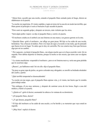 EL PRÍNCIPE FELIZ Y OTROS CUENTOS
EDITORIAL DIGITAL - IMPRENTA NACIONAL
costa rica
3 4
“Ahora bien; sucedió que una noche, estando el pequeño Hans sentado junto al fuego, dieron un
aldabonazo en la puerta.
“La noche era negrísima. El viento soplaba y rugía en torno de la casa de un modo tan terrible, que
Hans pensó al principio si sería el huracán el que sacudía la puerta.
“Pero sonó un segundo golpe y después un tercero, más violento que los otros.
“Será algún pobre viajero -se dijo el pequeño Hans y corrió a la puerta.
“El molinero estaba en el umbral con una linterna en una mano y un grueso garrote en la otra.
“-Querido Hans -gritó el molinero-, me aflige un gran pesar. Mi hijo se ha caído de una escala,
hiriéndose. Voy a buscar al médico. Pero vive lejos de aquí y la noche es tan mala, que he pensado
que fueses tú en mi lugar. Ya sabes que te doy mi carretilla. Por eso estaría muy bien que hicieses
algo por mí en cambio.
“-Por supuesto -exclamó el pequeño Hans-, me alegra mucho que se te haya ocurrido venir. Iré en
seguida. Pero debías dejarme tu linterna, porque la noche es tan oscura, que temo caer en alguna
zanja.
“-Lo siento muchísimo -respondió el molinero-, pero es mi linterna nueva y sería una gran pérdida
que le ocurriese algo.
-¡Bueno!, ¡no hablemos más! Iré sin ella -dijo el pequeño Hans.
“Se puso su gran capa de pieles, un gorro colorado muy abrigador, se enrolló su bufanda alrededor
del cuello y partió.
“¡Qué terrible tempestad se desencadenaba!
“La noche era tan negra, que el pequeño Hans apenas veía, y el viento, tan fuerte que le costaba
gran trabajo andar.
“Sin embargo, él era muy animoso, y después de caminar cerca de tres horas, llegó a casa del
médico y llamó a la puerta.
“-¿Quién es? -gritó el doctor, asomando la cabeza a la ventana de su dormitorio.
“-¡El pequeño Hans, doctor!
“-¿Y qué deseas, pequeño Hans?
“-El hijo del molinero se ha caído de una escala y se ha herido y es menester que vaya usted en
seguida.
“-¡Muy bien! -replicó el doctor.
 