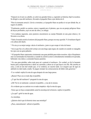 EL PRÍNCIPE FELIZ Y OTROS CUENTOS
EDITORIAL DIGITAL - IMPRENTA NACIONAL
costa rica
3 5
“Enjaezó en el acto su caballo, se calzó sus grandes botas y, cogiendo su linterna, bajó la escalera.
Se dirigió a casa del molinero, llevando al pequeño Hans a pie detrás de él.
“Pero la tormenta arreció. Llovía a torrentes y el pequeño Hans no podía ni ver por dónde iba, ni
seguir al caballo.
“Finalmente, perdió su camino, estuvo vagando por el páramo, que era un paraje peligroso lleno
de hoyos profundos, cayó en uno de ellos y se ahogó.
“A la mañana siguiente, unos pastores encontraron su cuerpo flotando en una gran charca y le
llevaron a su choza.
“Todo el mundo asistió al entierro del pequeño Hans, porque era muy querido. Y el molinero figuró
a la cabeza del duelo.
“-Yo era yo su mejor amigo -decía el molinero-; justo es que ocupe el sitio de honor.
“Así es que fue a la cabeza del cortejo con una larga capa negra; de cuando en cuando se enjugaba
los ojos con un gran pañuelo.
“-El pequeño Hans representa ciertamente una gran pérdida para todos nosotros -dijo el hojalatero
una vez terminados los funerales y cuando la comitiva estuvo cómodamente instalada en la posada,
bebiendo vino dulce y comiendo buenos pasteles.
“-Es una gran pérdida, sobre todo para mí -contestó el molinero-. En verdad, yo fui lo bastante
bueno para comprometerme a darle mi carretilla y ahora no sé qué hacer con ella. Me estorba en
casa, y está en tan mal estado que, si la vendiera, no sacaría nada. Les aseguro que de aquí en
adelante no daré nada a nadie. Se pagan siempre las consecuencias de haber sido generoso.”
-Y es verdad -replicó la rata de agua después de una larga pausa.
-¡Bueno! Pues eso es todo dijo el pardillo.
-¿Y qué fue del molinero? -preguntó la rata de agua.
-¡Oh! No lo sé realmente -contestó el pardillo-, y me da lo mismo.
-Es evidente que su carácter no es nada simpático -dijo la rata de agua.
-Temo que no haya comprendido usted la moraleja de la historia -replicó el pardillo.
-¿La qué? -gritó la rata de agua.
-La moraleja.
-¿Quieres decir que la historia tiene una moraleja?
-¡Pues, naturalmente! -afirmó el pardillo.
 