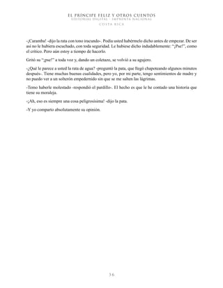 EL PRÍNCIPE FELIZ Y OTROS CUENTOS
EDITORIAL DIGITAL - IMPRENTA NACIONAL
costa rica
3 6
-¡Caramba! -dijo la rata con tono iracundo-. Podía usted habérmelo dicho antes de empezar. De ser
así no le hubiera escuchado, con toda seguridad. Le hubiese dicho indudablemente: “¡Pse!”, como
el crítico. Pero aún estoy a tiempo de hacerlo.
Gritó su “¡pse!” a toda voz y, dando un coletazo, se volvió a su agujero.
-¿Qué le parece a usted la rata de agua? -preguntó la pata, que llegó chapoteando algunos minutos
después-. Tiene muchas buenas cualidades, pero yo, por mi parte, tengo sentimientos de madre y
no puedo ver a un solterón empedernido sin que se me salten las lágrimas.
-Temo haberle molestado -respondió el pardillo-. El hecho es que le he contado una historia que
tiene su moraleja.
-¡Ah, eso es siempre una cosa peligrosísima! -dijo la pata.
-Y yo comparto absolutamente su opinión.
 