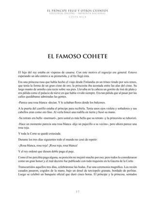 EL PRÍNCIPE FELIZ Y OTROS CUENTOS
EDITORIAL DIGITAL - IMPRENTA NACIONAL
costa rica
3 7
El Famoso Cohete
El hijo del rey estaba en vísperas de casarse. Con este motivo el regocijo era general. Estuvo
esperando un año entero a su prometida, y al fin llegó ésta.
Era una princesa rusa que había hecho el viaje desde Finlandia en un trineo tirado por seis renos,
que tenía la forma de un gran cisne de oro; la princesita iba acostada entre las alas del cisne. Su
largo manto de armiño caía recto sobre sus pies. Llevaba en la cabeza un gorrito de tisú de plata y
era pálida como el palacio de nieve en que había vivido siempre. Era tan pálida que al pasar por las
calles quedábanse admiradas las gentes.
-Parece una rosa blanca -decían. Y le echaban flores desde los balcones.
A la puerta del castillo estaba el príncipe para recibirla. Tenía unos ojos violeta y soñadores y sus
cabellos eran como oro fino. Al verla hincó una rodilla en tierra y besó su mano.
-Su retrato era bello -murmuró-, pero usted es más bella que su retrato -y la princesita se ruborizó.
-Hace un momento parecía una rosa blanca -dijo un pajecillo a su vecino-, pero ahora parece una
rosa roja.
Y toda la Corte se quedó extasiada.
Durante los tres días siguientes todo el mundo no cesó de repetir:
-¡Rosa blanca, rosa roja! ¡Rosa roja, rosa blanca!
Y el rey ordenó que diesen doble paga al paje.
Como él no percibía paga alguna, su posición no mejoró mucho por eso; pero todos lo consideraron
como un gran honor y el real decreto fue publicado con todo requisito en la Gaceta de la Corte.
Transcurridos aquellos tres días, celebráronse las bodas. Fue una ceremonia magnífica. Los recién
casados pasaron, cogidos de la mano, bajo un dosel de terciopelo granate, bordado de perlitas.
Luego se celebró un banquete oficial que duró cinco horas. El príncipe y la princesa, sentados
 