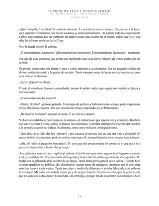 EL PRÍNCIPE FELIZ Y OTROS CUENTOS
EDITORIAL DIGITAL - IMPRENTA NACIONAL
costa rica
3 9
-¡Qué estupidez! -exclamó la candela romana-. La novela no muere nunca. ¡Se parece a la luna:
vive siempre! Realmente, los recién casados se aman tiernamente. He sabido todo lo concerniente
a ellos esta mañana por un cartucho de papel oscuro que estaba en el mismo cajón que yo y que
sabe las últimas noticias de la Corte.
Pero la rueda meneó la cabeza.
-¡El romanticismo ha muerto! ¡El romanticismo ha muerto! El romanticismo ha muerto! -murmuró.
Era una de esas personas que creen que repitiendo una cosa cierto número de veces acaba por ser
verdad.
De pronto oyóse una voz fuerte y seca y todos miraron a su alrededor. Era un pequeño cohete de
altivo continente atado a la punta de un palo. Tosía siempre antes de hacer una advertencia, como
para llamar la atención.
-¡Ejem! ¡Ejem! -exclamó.
Y todo el mundo se dispuso a escucharle, menos la pobre rueda, que seguía moviendo la cabeza y
murmurando:
-¡El romanticismo ha muerto!
-¡Orden! ¡Orden! -gritó un petardo. Tenía algo de político y había tomado siempre parte importante
en las elecciones locales. Por eso conocía las frases empleadas en el Parlamento.
-¡Ha muerto del todo! -suspiró la rueda. Y se volvió a dormir.
No bien se restableció por completo el silencio, el cohete tosió por tercera vez y comenzó. Hablaba
con una voz clara y lenta, como si dictase sus memorias, y miraba siempre por encima del hombro
a la persona a quien se dirigía. Realmente, tenía unos modales distinguidísimos.
-¡Qué feliz es el hijo del rey -observó-, por casarse el mismo día en que me van a disparar! Ni
preparándolo de antemano podría resultar mejor para él; aunque los príncipes siempre tienen suerte.
-¿Ah, sí? -dijo el pequeño buscapiés-. Yo creí que era precisamente lo contrario y que era a ti a
quien se disparaba en honor del príncipe.
-Ese quizá sea vuestro caso -replicó el cohete-. Casi diríase que estoy seguro de ello; pero en cuanto
a mí, ya es diferente. Soy un cohete distinguido y desciendo de padres igualmente distinguidos. Mi
madre era la girándula más célebre de su época. Tenía fama por la gracia de su danza. Cuando hizo
su gran aparición en público, dio diecinueve vueltas antes de apagarse, lanzando por el aire siete
estrellas rojas a cada vuelta. Tenía tres pies y medio de diámetro y estaba fabricada con pólvora
de la mejor. Mi padre era cohete como yo y de origen francés. Volaba tan alto, que la gente temía
que no volviese a descender. Descendía, sin embargo, porque era de excelente constitución e hizo
 