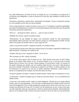 EL PRÍNCIPE FELIZ Y OTROS CUENTOS
EDITORIAL DIGITAL - IMPRENTA NACIONAL
costa rica
4 0
una caída brillantísima, en forma de lluvia, de chispas de oro. Los periódicos se ocuparon de él
en términos muy halagüeños, y hasta la Gaceta de la Corte dijo «que señalaba el triunfo del arte
pilotécnico».
-Pirotécnico, pirotécnico, querréis decir -interrumpió una bengala-. Sé que es pirotécnico porque
he visto la palabra escrita sobre mi caja de hojalata.
-Pues yo digo pilotécnico -replicó el cohete en tono severo. Y la bengala se quedó tan apabullada,
que empezó inmediatamente a mortificar a los buscapiés pequeños para demostrar que ella también
era persona de bastante importancia.
-Decía yo… -prosiguió el cohete-, decía yo…. ¿qué es lo que yo decía?
-Hablabas de ti mismo -repuso la candela romana.
-Naturalmente. Sé que hablaba de alguna cosa interesante cuando he sido groseramente
interrumpido. Odio la grosería y las malas maneras, porque soy extremadamente sensible. No hay
nadie en el mundo tan sensible como yo, estoy seguro de ello.
-¿Qué es una persona sensible? -preguntó el petardo a la candela romana.
-Una persona que porque tiene callos pisa siempre los pies a los demás -respondió la candela en un
débil murmullo, y el petardo casi estalló de risa.
-¡Perdón! ¿De qué se ríen? -preguntó el cohete-. Yo no me río.
-Me río porque soy feliz -replicó el petardo.
-Es un motivo bien egoísta -dijo el cohete con ira-. ¿Qué derecho tienes para ser feliz? Debes
pensar en los demás, debes pensar en mí. Yo pienso siempre en mí y creo que todo el mundo
debería hacer lo mismo. Eso es lo que se llama simpatía. Es una hermosa virtud y yo la poseo en
alto grado. Suponed, por ejemplo, que me sucediese algún percance esta noche. ¡Qué desgracia
para todo el mundo! El príncipe y la princesa no podrían ya ser felices: se habría acabado su vida
de matrimonio. En cuanto al rey, creo que no podría soportarlo. Realmente, cuando empiezo a
pensar en la importancia de mi papel, me emociono hasta casi llorar.
-Si quieres agradar a los demás -exclamó la candela romana-, harías mejor en manteneros en seco.
-¡Ciertamente! -exclamó la bengala, que no estaba de muy buen humor-, eso es sencillamente de
sentido común.
-¿Creés que es de sentido común? -replicó el cohete indignado-. Olvidas que yo no tengo nada de
común y que soy muy distinguido. ¡A fe mía todo el mundo puede tener sentido común con tal de
carecer de imaginación! Pero yo tengo imaginación, porque nunca veo las cosas como son. Las veo
siempre muy diferentes de lo que son. En cuanto a eso de mantenerme en seco, es que no hay aquí,
con toda seguridad, nadie que sepa apreciar a fondo un temperamento delicado. Afortunadamente
para mí, no me importa nada. La única cosa que le sostiene a uno en la vida es el convencimiento
 