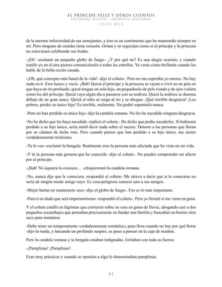 EL PRÍNCIPE FELIZ Y OTROS CUENTOS
EDITORIAL DIGITAL - IMPRENTA NACIONAL
costa rica
4 1
de la enorme inferioridad de sus semejantes, y éste es un sentimiento que he mantenido siempre en
mí. Pero ninguno de ustedes tiene corazón. Gritan y se regocijan como si el príncipe y la princesa
no estuviesen celebrando sus bodas.
-¡Eh! -exclamó un pequeño globo de fuego-. ¿Y por qué no? Es una alegre ocasión, y cuando
estalle yo en el aire pienso comunicárselo a todas las estrellas. Ya verás cómo brillarán cuando les
hable de la bella recién casada.
-¡Oh, qué concepto más banal de la vida! -dijo el cohete-. Pero no me esperaba yo menos. No hay
nada en ti. Eres hueco y vacío. ¡Bah! Quizá el príncipe y la princesa se vayan a vivir en un país en
que haya un río profundo, quizá tengan un solo hijo, un pequeñuelo de pelo rizado y de ojos violeta
como los del príncipe. Quizá vaya algún día a pasearse con su nodriza. Quizá la nodriza se duerma
debajo de un gran sauce. Quizá el niño se caiga al río y se ahogue. ¡Qué terrible desgracia! ¡Los
pobres, perder su único hijo! Es terrible, realmente. No podré soportarlo nunca.
-Pero no han perdido su único hijo -dijo la candela romana- No les ha sucedido ninguna desgracia.
-No he dicho que les haya sucedido -replicó el cohete-. He dicho que podía sucederles. Si hubiesen
perdido a su hijo único, sería inútil decir nada sobre el suceso. Detesto a las personas que lloran
por su cántaro de leche roto. Pero cuando pienso que han perdido a su hijo único, me siento
verdaderamente tristísimo.
-Ya lo veo -exclamó la bengala- Realmente eres la persona más afectada que he visto en mi vida.
-Y tú la persona más grosera que he conocido -dijo el cohete-. No puedes comprender mi afecto
por el príncipe.
-¡Bah! Ni siquiera lo conoces… -chisporroteó la candela romana.
-No, nunca dije que le conociera -respondió el cohete- Me atrevo a decir que si le conociese no
sería de ningún modo amigo suyo. Es cosa peligrosa conocer uno a sus amigos.
-Mejor harías en mantenerte seco -dijo el globo de fuego-. Eso es lo más importante.
-Para ti no dudo que será importantísimo -respondió el cohete-. Pero yo lloraré si me viene en gana.
Y el cohete estalló en lágrimas que corrieron sobre su vara en gotas de lluvia, ahogando casi a dos
pequeños escarabajos que pensaban precisamente en fundar una familia y buscaban un bonito sitio
seco para instalarse.
-Debe tener un temperamento verdaderamente romántico, pues llora cuando no hay por qué llorar
-dijo la rueda, y lanzando un profundo suspiro, se puso a pensar en la caja de madera.
Pero la candela romana y la bengala estaban indignadas. Gritaban con toda su fuerza:
-¡Pamplinas! ¡Pamplinas!
Eran muy prácticas y cuando se oponían a algo lo denominaban pamplinas.
 