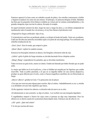 EL PRÍNCIPE FELIZ Y OTROS CUENTOS
EDITORIAL DIGITAL - IMPRENTA NACIONAL
costa rica
4 2
Entonces apareció la luna como un soberbio escudo de plata y las estrellas comenzaron a brillar
y llegaron al palacio los sones de una música. El príncipe y la princesa dirigían el baile. Bailaban
tan bien que los pequeños lirios blancos echaban un vistazo por la ventana contemplándolos, y las
grandes amapolas rojas movían la cabeza, llevando el compás.
En aquel momento sonaron las diez, luego las once y luego las doce, y a la última campanada de
medianoche todo el mundo fue a la terraza y el rey hizo llamar al pirotécnico real.
-Empezad los fuegos artificiales -dijo el rey.
Y el pirotécnico real hizo un profundo saludo y se dirigió al fondo del jardín. Tenía seis ayudantes.
Cada uno llevaba una antorcha encendida sujeta a la punta de una larga pértiga. Fue realmente una
soberbia irradiación de luz.
-¡Ssss! ¡Ssss! -hizo la rueda, que empezó a girar.
-¡Bum! ¡Bum! -replicó la candela romana.
Entonces los buscapiés entraron en danza y las bengalas colorearon todo de rojo.
-¡Adiós! -gritó el globo de fuego mientras se elevaba haciendo llover chispitas azules.
-¡Bang! ¡Bang! -respondieron los petardos, que se divertían muchísimo.
Todos tuvieron un gran éxito, menos el cohete. Estaba tan húmedo por haber llorado que no pudo
arder.
Lo mejor que había en él era la pólvora, y ésta se hallaba tan mojada por las lágrimas que estaba
inservible. Toda su pobre parentela, a la que no se dignaba hablar sin una sonrisa despectiva,
produjo un gran alboroto por el cielo, como si fuesen magníficos ramilletes de oro floreciendo en
fuego.
-¡Bravo! ¡Bravo! -gritaba la Corte. Y la princesita reía de placer.
-Creo que me reservan para alguna gran ocasión -dijo el cohete-. Indudablemente es eso -y miraba
a su alrededor con aire más orgulloso que nunca.
Al día siguiente vinieron los obreros a colocarlo todo de nuevo en su sitio.
«Evidentemente es una comisión -se dijo el cohete-. Los recibiré con una tranquila dignidad.»
Y engallándose empezó a fruncir las cejas como si pensase en algo muy importante. Pero los
obreros no se dieron cuenta de su presencia hasta dejarlo atrás. Entonces uno de ellos le vio.
-¡Ah! -gritó-. ¡Qué mal cohete!
Y le tiró por encima del muro.
 