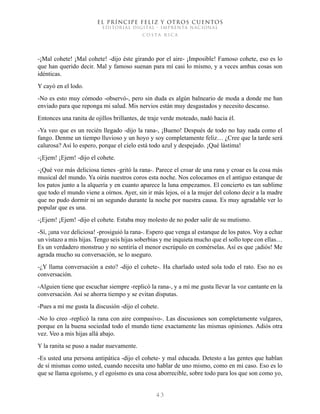 EL PRÍNCIPE FELIZ Y OTROS CUENTOS
EDITORIAL DIGITAL - IMPRENTA NACIONAL
costa rica
4 3
-¡Mal cohete! ¡Mal cohete! -dijo éste girando por el aire- ¡Imposible! Famoso cohete, eso es lo
que han querido decir. Mal y famoso suenan para mí casi lo mismo, y a veces ambas cosas son
idénticas.
Y cayó en el lodo.
-No es esto muy cómodo -observó-, pero sin duda es algún balneario de moda a donde me han
enviado para que reponga mi salud. Mis nervios están muy desgastados y necesito descanso.
Entonces una ranita de ojillos brillantes, de traje verde moteado, nadó hacia él.
-Ya veo que es un recién llegado -dijo la rana-, ¡Bueno! Después de todo no hay nada como el
fango. Denme un tiempo lluvioso y un hoyo y soy completamente feliz… ¿Cree que la tarde será
calurosa? Así lo espero, porque el cielo está todo azul y despejado. ¡Qué lástima!
-¡Ejem! ¡Ejem! -dijo el cohete.
-¡Qué voz más deliciosa tienes -gritó la rana-. Parece el croar de una rana y croar es la cosa más
musical del mundo. Ya oirás nuestros coros esta noche. Nos colocamos en el antiguo estanque de
los patos junto a la alquería y en cuanto aparece la luna empezamos. El concierto es tan sublime
que todo el mundo viene a oírnos. Ayer, sin ir más lejos, oí a la mujer del colono decir a la madre
que no pudo dormir ni un segundo durante la noche por nuestra causa. Es muy agradable ver lo
popular que es una.
-¡Ejem! ¡Ejem! -dijo el cohete. Estaba muy molesto de no poder salir de su mutismo.
-Sí, ¡una voz deliciosa! -prosiguió la rana-. Espero que venga al estanque de los patos. Voy a echar
un vistazo a mis hijas. Tengo seis hijas soberbias y me inquieta mucho que el sollo tope con ellas…
Es un verdadero monstruo y no sentiría el menor escrúpulo en comérselas. Así es que ¡adiós! Me
agrada mucho su conversación, se lo aseguro.
-¿Y llama conversación a esto? -dijo el cohete-. Ha charlado usted sola todo el rato. Eso no es
conversación.
-Alguien tiene que escuchar siempre -replicó la rana-, y a mí me gusta llevar la voz cantante en la
conversación. Así se ahorra tiempo y se evitan disputas.
-Pues a mí me gusta la discusión -dijo el cohete.
-No lo creo -replicó la rana con aire compasivo-. Las discusiones son completamente vulgares,
porque en la buena sociedad todo el mundo tiene exactamente las mismas opiniones. Adiós otra
vez. Veo a mis hijas allá abajo.
Y la ranita se puso a nadar nuevamente.
-Es usted una persona antipática -dijo el cohete- y mal educada. Detesto a las gentes que hablan
de sí mismas como usted, cuando necesita uno hablar de uno mismo, como en mi caso. Eso es lo
que se llama egoísmo, y el egoísmo es una cosa aborrecible, sobre todo para los que son como yo,
 