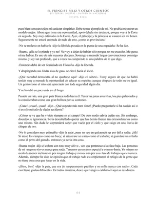 EL PRÍNCIPE FELIZ Y OTROS CUENTOS
EDITORIAL DIGITAL - IMPRENTA NACIONAL
costa rica
4 4
pues bien conocen todos mi carácter simpático. Debe tomar ejemplo de mí. No podría encontrar un
modelo mejor. Ahora que tiene esa oportunidad, aprovéchela sin tardanza, porque voy a la Corte
en seguida. Soy muy estimado en la Corte. Ayer, el príncipe y la princesa se casaron en mi honor.
Seguramente no estará enterada de nada de esto, ¡como es provinciana!
-No se moleste en hablarle -dijo la libélula posada en la punta de una espadaña- Se ha ido.
-Bueno, ¡ella se lo pierde y yo no! No voy a dejar de hablar sólo porque no me escuche. Me gusta
oírme hablar. Es uno de mis mayores placeres. Sostengo a menudo largas conversaciones conmigo
mismo, y soy tan profundo, que a veces no comprendo ni una palabra de lo que digo.
-Entonces debe de ser licenciado en Filosofía -dijo la libélula.
Y desplegando sus lindas alas de gasa, se elevó hacia el cielo.
-¡Qué necedad demuestra al no quedarse aquí! -dijo el cohete-. Estoy seguro de que no habrá
tenido muy a menudo la oportunidad de educar su espíritu; aunque después de todo me es igual.
Un genio como el mío será apreciado con toda seguridad algún día.
Y se hundió un poco más en el fango.
Pasado un rato, una gran pata blanca nadó hacia él. Tenía las patas amarillas, los pies palmeados y
la consideraban como una gran belleza por su contoneo.
-¡Cuac!, ¡cuac!, ¡cuac! -dijo-. ¡Qué aspecto más raro tiene! ¿Puedo preguntarle si ha nacido así o
si es el resultado de algún accidente?
-¡Cómo se ve que ha vivido siempre en el campo! De otro modo sabría quién soy. Sin embargo,
disculpo su ignorancia. Sería descabellado querer que los demás fueran tan extraordinarios como
uno mismo. Sin duda le sorprenderá saber que vuelo por el cielo y que caigo en una lluvia de
chispas de oro.
-No lo considero muy estimable -dijo la pata-, pues no veo en qué puede ser eso útil a nadie. ¡Ah!
Si arase los campos como un buey; si arrastrase un carro como el caballo; si guardase un rebaño
como el perro del ganado, entonces ya sería otra cosa.
-Buena mujer -dijo el cohete con tono muy altivo-, veo que pertenece a la clase baja. Las personas
de mi rango no sirven nunca para nada. Tenemos un encanto especial y con eso basta. Yo mismo no
siento la menor inclinación por ningún trabajo y menos aún por esa clase de trabajos que enumera.
Además, siempre he sido de opinión que el trabajo rudo es simplemente el refugio de la gente que
no tiene otra cosa que hacer en la vida.
-¡Bien, bien! -dijo la pata, que era de temperamento pacífico y no reñía nunca con nadie-. Cada
cual tiene gustos diferentes. De todas maneras, deseo que venga a establecer aquí su residencia.
 