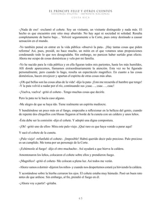 EL PRÍNCIPE FELIZ Y OTROS CUENTOS
EDITORIAL DIGITAL - IMPRENTA NACIONAL
costa rica
4 5
-¡Nada de eso! -exclamó el cohete. Soy un visitante, un visitante distinguido y nada más. El
hecho es que encuentro este sitio muy aburrido. No hay aquí ni sociedad ni soledad. Resulta
completamente de barrio bajo… Volveré seguramente a la Corte, pues estoy destinado a causar
sensación en el mundo.
-Yo también pensé en entrar en la vida pública -observó la pata-. ¡Hay tantas cosas que piden
reforma! Así, pues, presidí, no hace mucho, un mitin en el que votamos unas proposiciones
condenando todo lo que nos desagradaba. Sin embargo, no parecen haber surtido gran efecto.
Ahora me ocupo de cosas domésticas y velo por mi familia.
-Yo he nacido para la vida pública y en ella figuran todos mis parientes, hasta los más humildes,
Allí donde aparecemos, llamamos extraordinariamente la atención. Esta vez no he figurado
personalmente, pero cuando lo hago, resulta un espectáculo magnífico. En cuanto a las cosas
domésticas, hacen envejecer y apartan el espíritu de otras cosas más altas.
-¡Oh qué bellas son las cosas altas de la vida! -dijo la pata- ¡Esto me recuerda el hambre que tengo!
-Y la pata volvió a nadar por el río, continuando sus ¡cuac…, cuac…, cuac!
-¡Vuelva, vuelva! -gritó el cohete-. Tengo muchas cosas que decirle.
Pero la pata no le hacía caso alguno.
-Me alegro de que se haya ido. Tiene realmente un espíritu mediocre.
Y hundiéndose un poco más en el fango, empezaba a reflexionar en la belleza del genio, cuando
de repente dos chiquillos con blusas llegaron al borde de la cuneta con un caldero y unos leños.
-Ésta debe ser la comisión -dijo el cohete. Y adoptó una digna compostura.
-¡Oh! -gritó uno de ellos- Mira este palo viejo. ¡Qué raro es que haya venido a parar aquí!
Y sacó el cohete de la cuneta.
-¡Palo viejo! -refunfuñó el cohete-. ¡Imposible! Habrá querido decir palo precioso. Palo precioso
es un cumplido. Me toma por un personaje de la Corte.
-¡Echémosle al fuego! -dijo el otro muchacho-. Así ayudará a que hierva la caldera.
Amontonaron los leños, colocaron el cohete sobre ellos y prendieron fuego.
-¡Magnífico! -gritó el cohete- Me colocan a plena luz. Así todos me verán.
-Ahora vamos a dormir -dijeron los niños- y cuando nos despertemos estará ya hirviendo la caldera.
Y acostándose sobre la hierba cerraron los ojos. El cohete estaba muy húmedo. Pasó un buen rato
antes de que ardiese. Sin embargo, al fin, prendió el fuego en él.
-¡Ahora voy a partir! -gritaba.
 