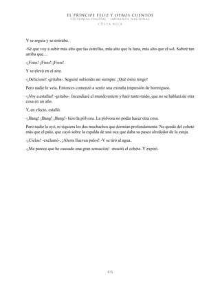EL PRÍNCIPE FELIZ Y OTROS CUENTOS
EDITORIAL DIGITAL - IMPRENTA NACIONAL
costa rica
4 6
Y se erguía y se estiraba.
-Sé que voy a subir más alto que las estrellas, más alto que la luna, más alto que el sol. Subiré tan
arriba que…
-¡Fisss! ¡Fisss! ¡Fisss!
Y se elevó en el aire.
-¡Delicioso! -gritaba-. Seguiré subiendo así siempre. ¡Qué éxito tengo!
Pero nadie le veía. Entonces comenzó a sentir una extraña impresión de hormigueo.
-¡Voy a estallar! -gritaba-. Incendiaré el mundo entero y haré tanto ruido, que no se hablará de otra
cosa en un año.
Y, en efecto, estalló.
-¡Bang! ¡Bang! ¡Bang!- hizo la pólvora. La pólvora no podía hacer otra cosa.
Pero nadie la oyó, ni siquiera los dos muchachos que dormían profundamente. No quedó del cohete
más que el palo, que cayó sobre la espalda de una oca que daba su paseo alrededor de la zanja.
-¡Cielos! -exclamó-. ¡Ahora llueven palos! -Y se tiró al agua.
-¡Me parece que he causado una gran sensación! -musitó el cohete. Y expiró.
 